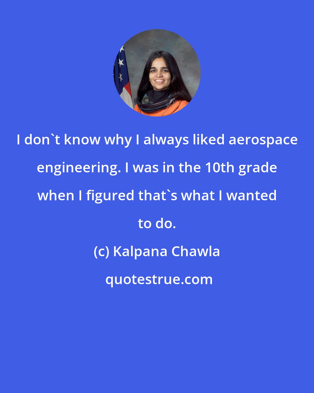 Kalpana Chawla: I don't know why I always liked aerospace engineering. I was in the 10th grade when I figured that's what I wanted to do.