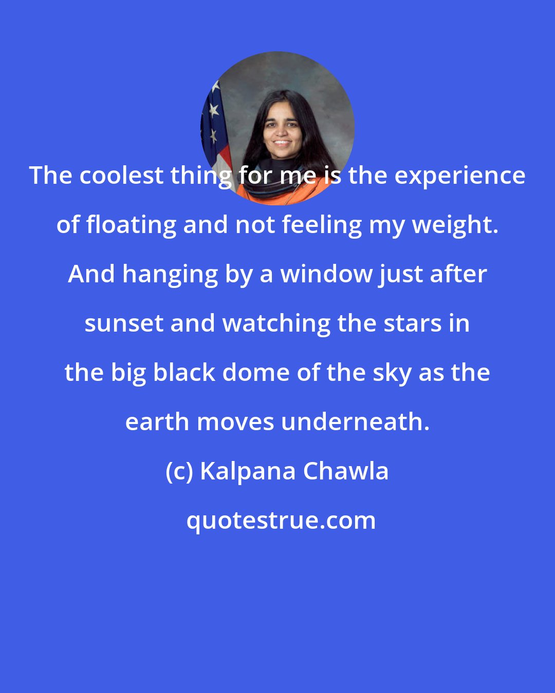 Kalpana Chawla: The coolest thing for me is the experience of floating and not feeling my weight. And hanging by a window just after sunset and watching the stars in the big black dome of the sky as the earth moves underneath.