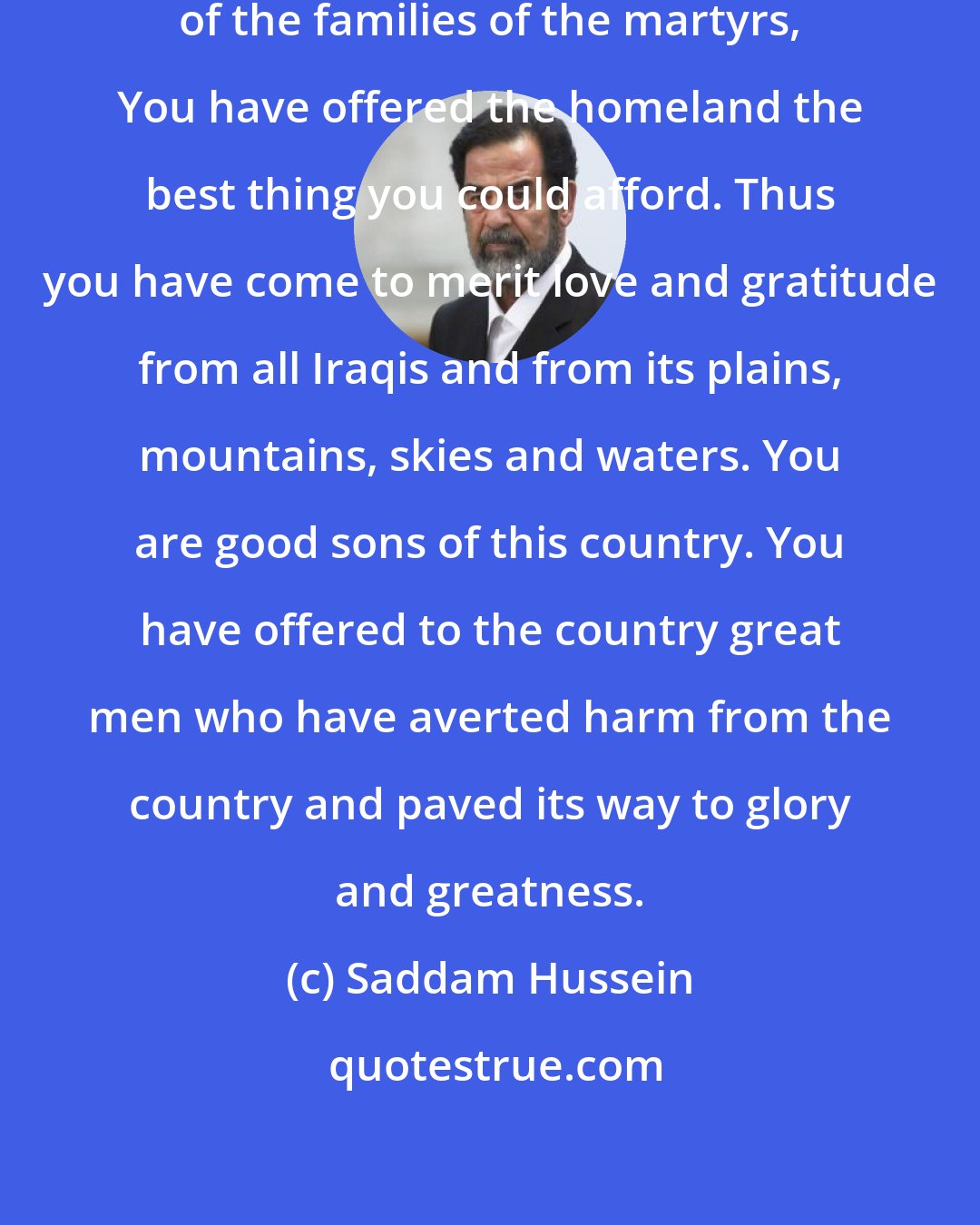 Saddam Hussein: Great Iraqi men and women, members of the families of the martyrs, You have offered the homeland the best thing you could afford. Thus you have come to merit love and gratitude from all Iraqis and from its plains, mountains, skies and waters. You are good sons of this country. You have offered to the country great men who have averted harm from the country and paved its way to glory and greatness.