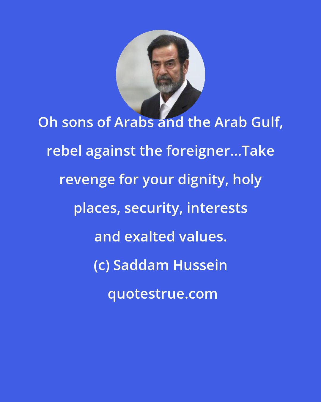 Saddam Hussein: Oh sons of Arabs and the Arab Gulf, rebel against the foreigner...Take revenge for your dignity, holy places, security, interests and exalted values.