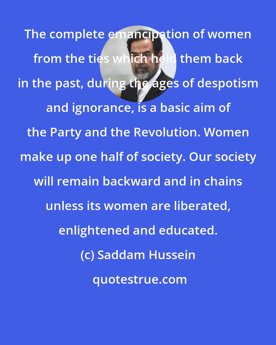 Saddam Hussein: The complete emancipation of women from the ties which held them back in the past, during the ages of despotism and ignorance, is a basic aim of the Party and the Revolution. Women make up one half of society. Our society will remain backward and in chains unless its women are liberated, enlightened and educated.