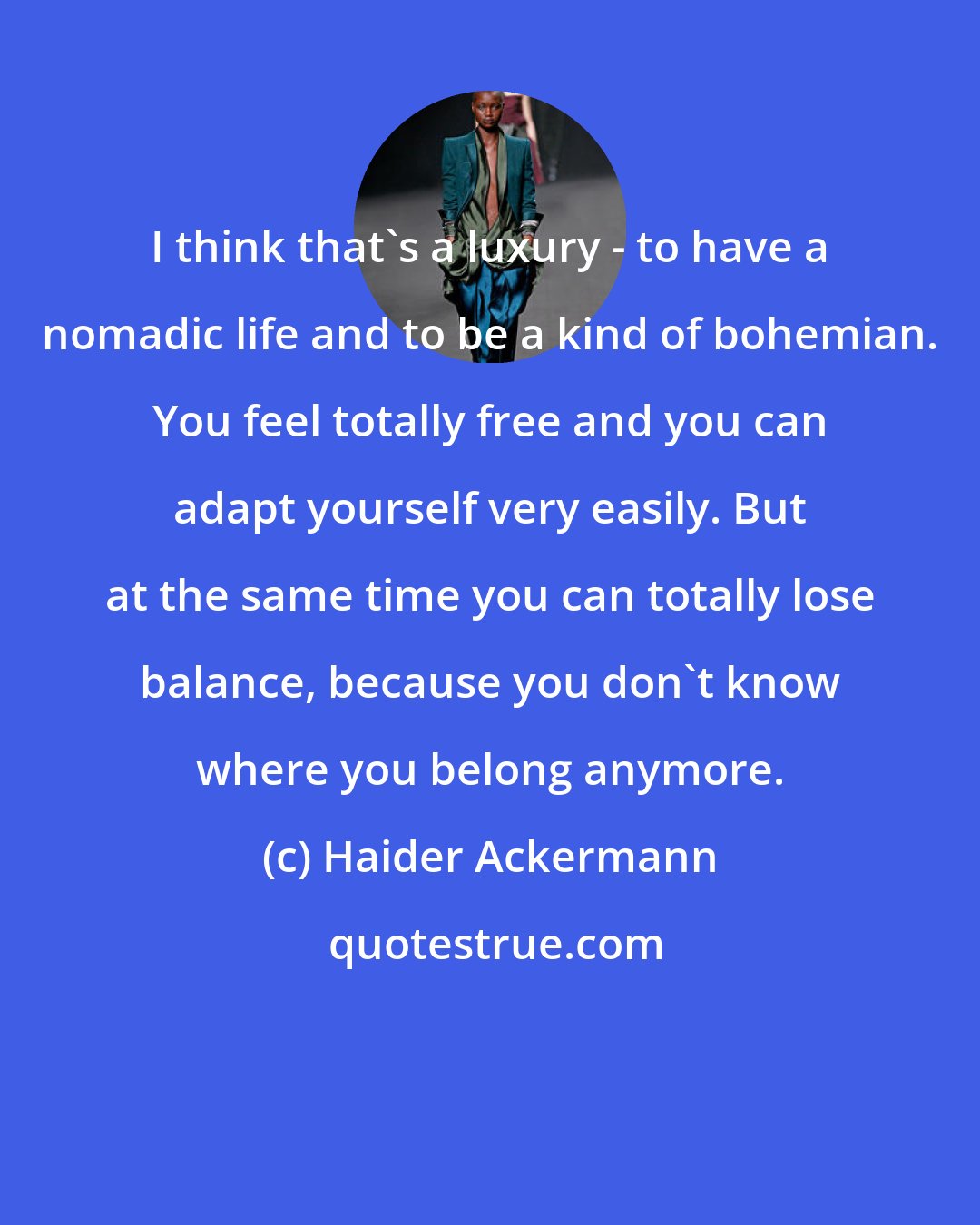 Haider Ackermann: I think that's a luxury - to have a nomadic life and to be a kind of bohemian. You feel totally free and you can adapt yourself very easily. But at the same time you can totally lose balance, because you don't know where you belong anymore.