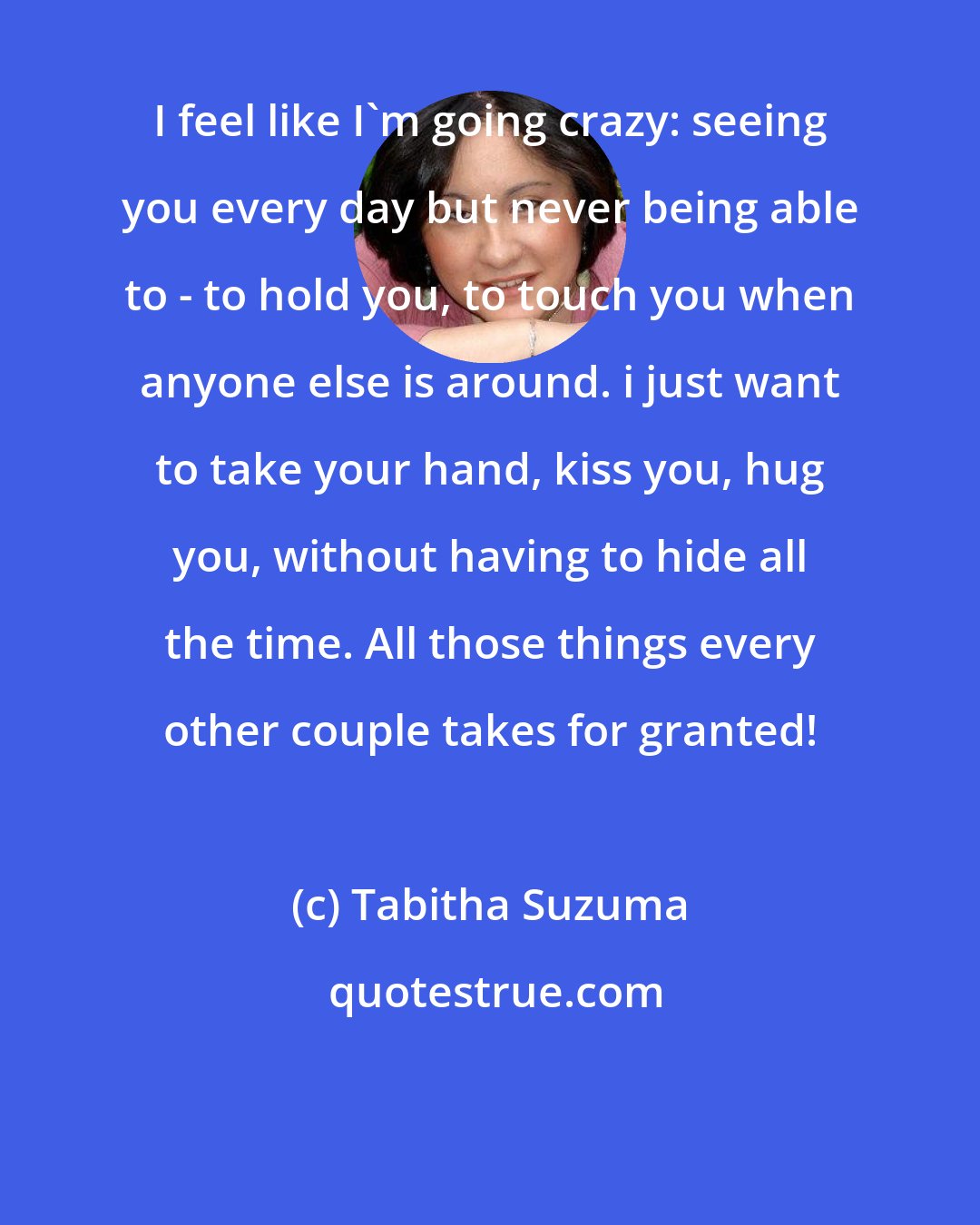 Tabitha Suzuma: I feel like I'm going crazy: seeing you every day but never being able to - to hold you, to touch you when anyone else is around. i just want to take your hand, kiss you, hug you, without having to hide all the time. All those things every other couple takes for granted!
