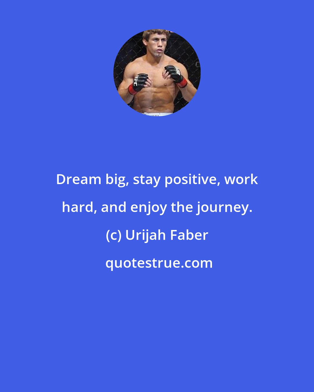Urijah Faber: Dream big, stay positive, work hard, and enjoy the journey.