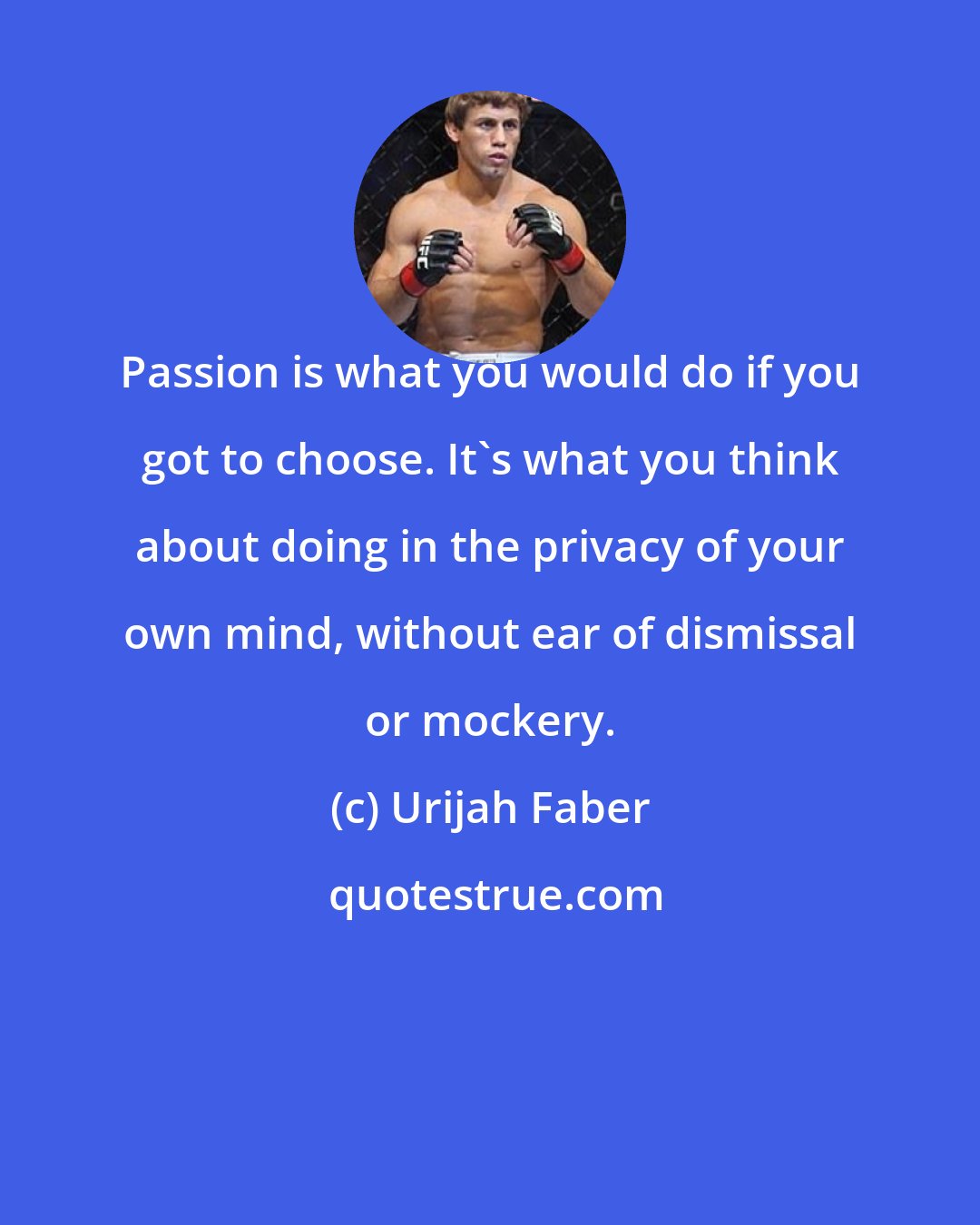 Urijah Faber: Passion is what you would do if you got to choose. It's what you think about doing in the privacy of your own mind, without ear of dismissal or mockery.