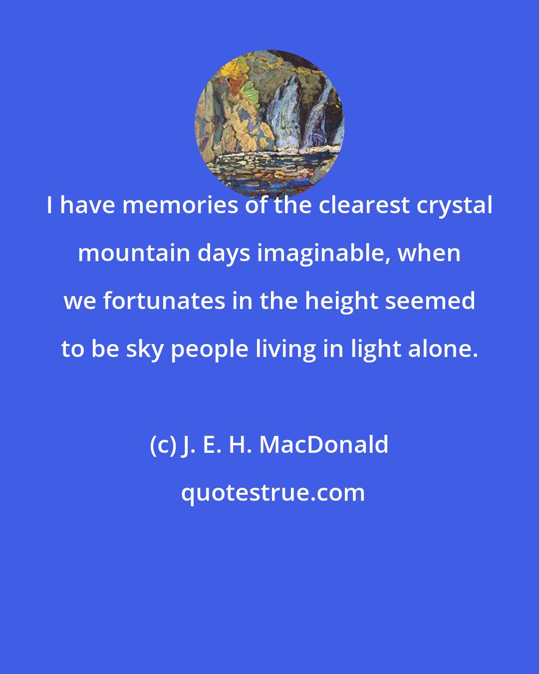 J. E. H. MacDonald: I have memories of the clearest crystal mountain days imaginable, when we fortunates in the height seemed to be sky people living in light alone.