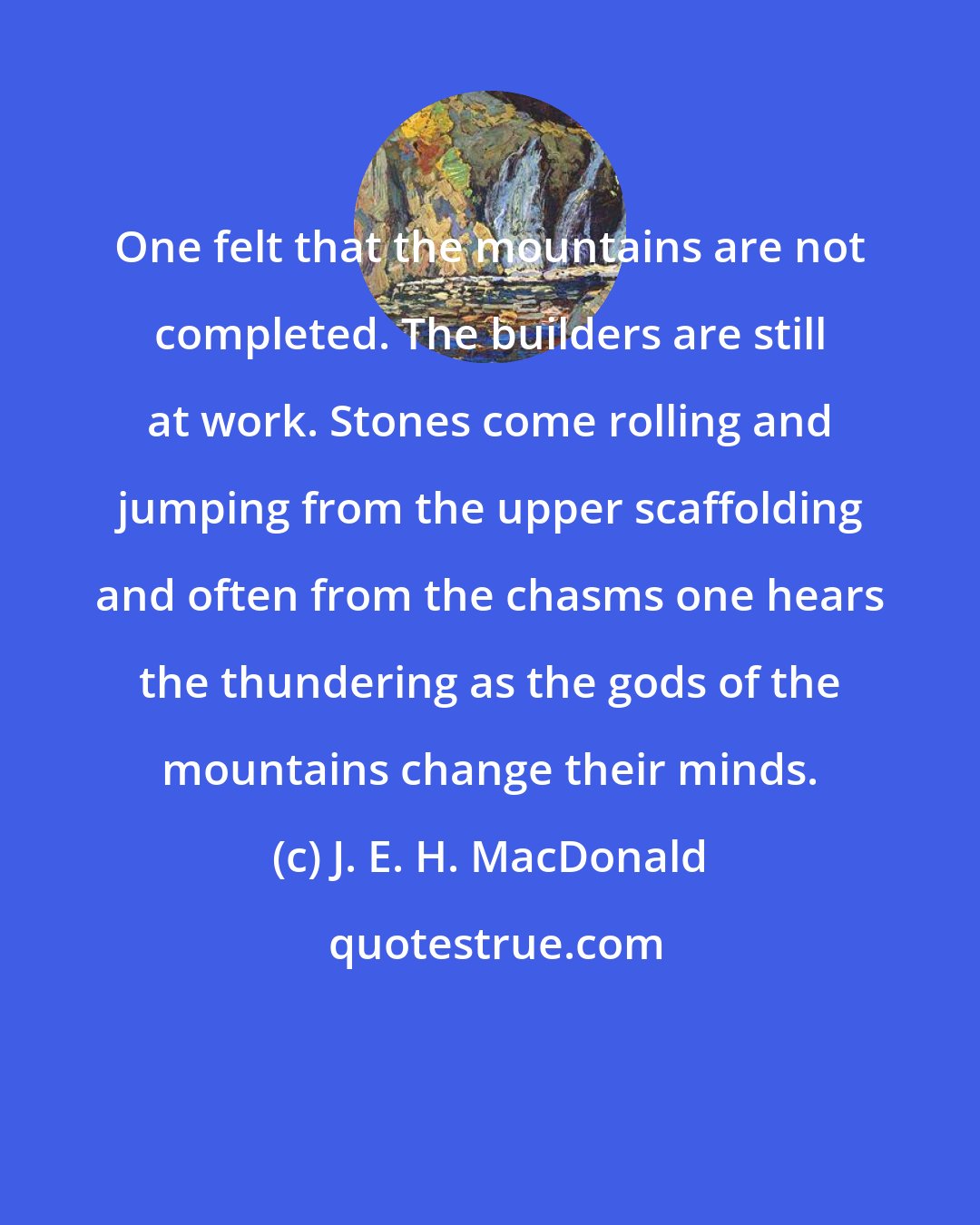 J. E. H. MacDonald: One felt that the mountains are not completed. The builders are still at work. Stones come rolling and jumping from the upper scaffolding and often from the chasms one hears the thundering as the gods of the mountains change their minds.