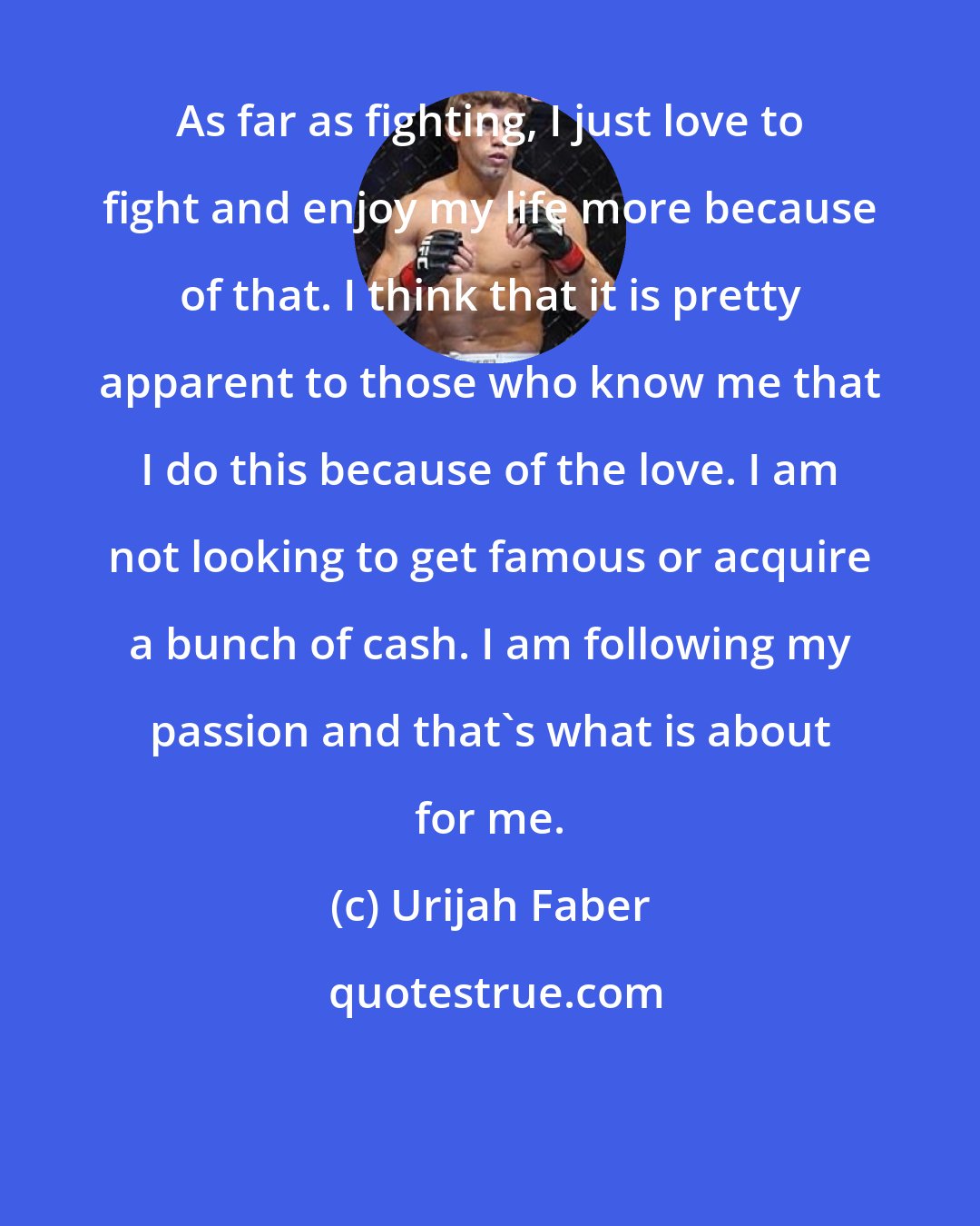 Urijah Faber: As far as fighting, I just love to fight and enjoy my life more because of that. I think that it is pretty apparent to those who know me that I do this because of the love. I am not looking to get famous or acquire a bunch of cash. I am following my passion and that's what is about for me.