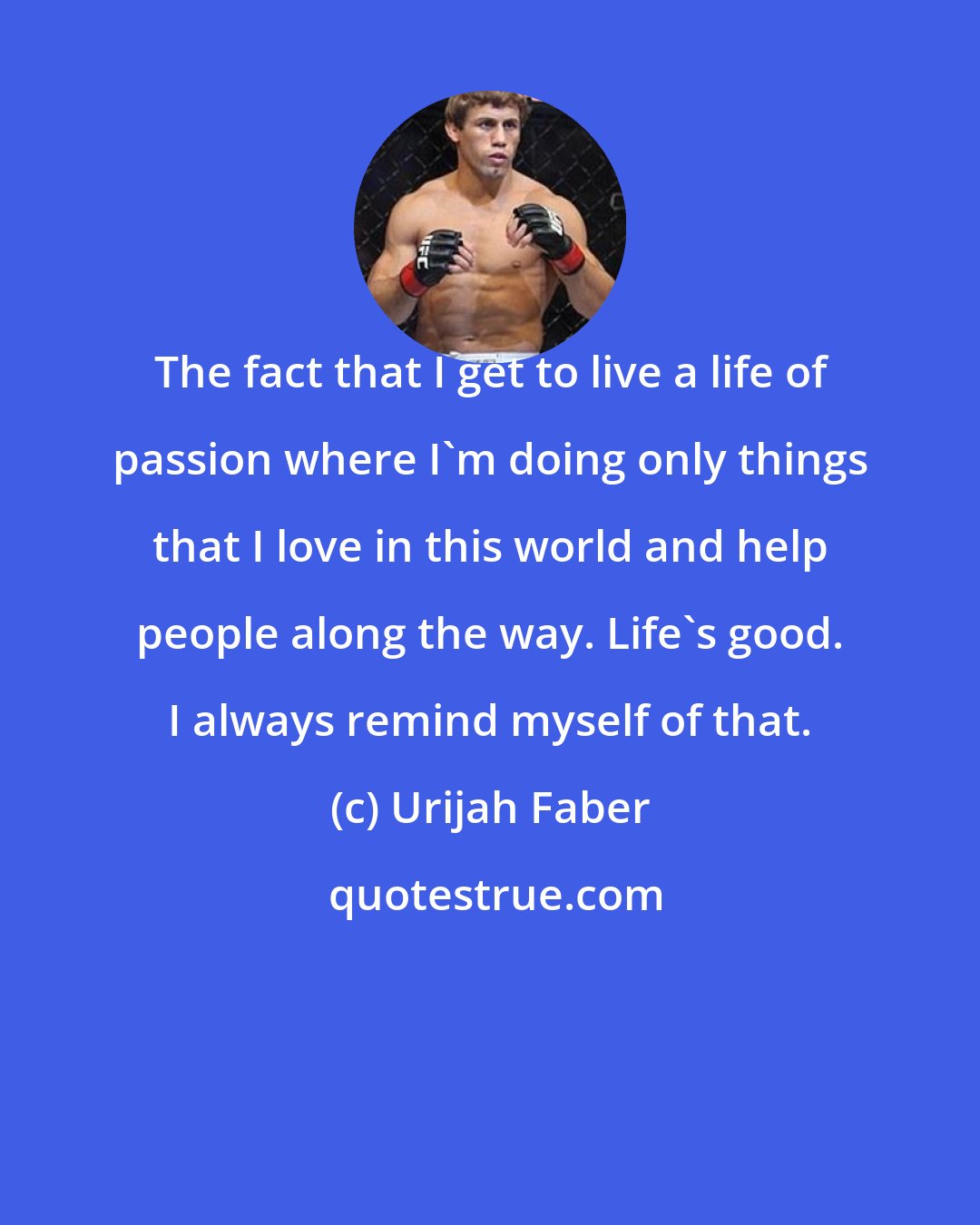 Urijah Faber: The fact that I get to live a life of passion where I'm doing only things that I love in this world and help people along the way. Life's good. I always remind myself of that.