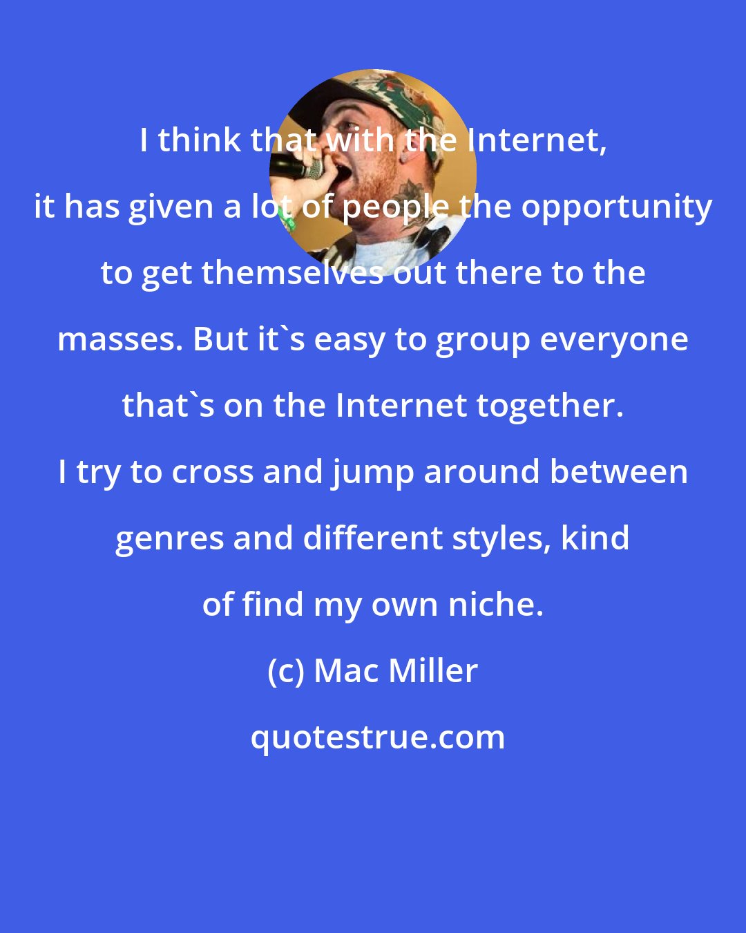 Mac Miller: I think that with the Internet, it has given a lot of people the opportunity to get themselves out there to the masses. But it's easy to group everyone that's on the Internet together. I try to cross and jump around between genres and different styles, kind of find my own niche.
