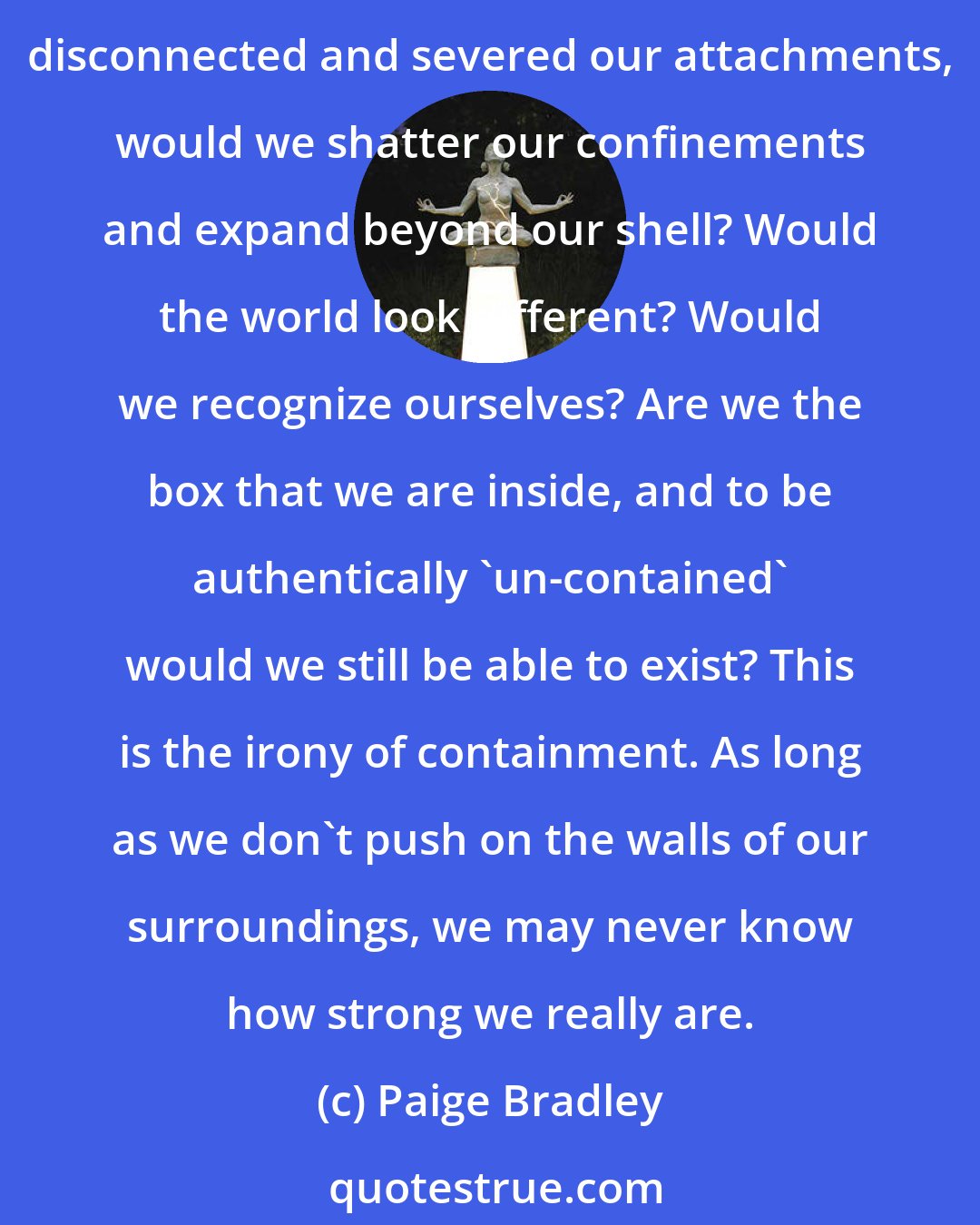 Paige Bradley: From the moment we are born, the world tends to have a box already built for us to fit inside. Our umbilical cord never seems to be severed; we only find new needs to fill. If we disconnected and severed our attachments, would we shatter our confinements and expand beyond our shell? Would the world look different? Would we recognize ourselves? Are we the box that we are inside, and to be authentically 'un-contained' would we still be able to exist? This is the irony of containment. As long as we don't push on the walls of our surroundings, we may never know how strong we really are.