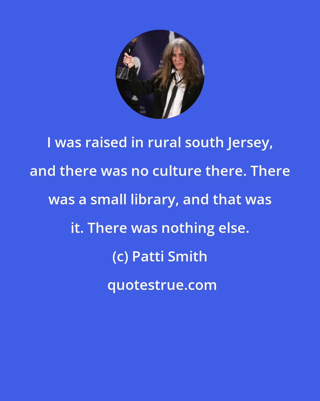 Patti Smith: I was raised in rural south Jersey, and there was no culture there. There was a small library, and that was it. There was nothing else.