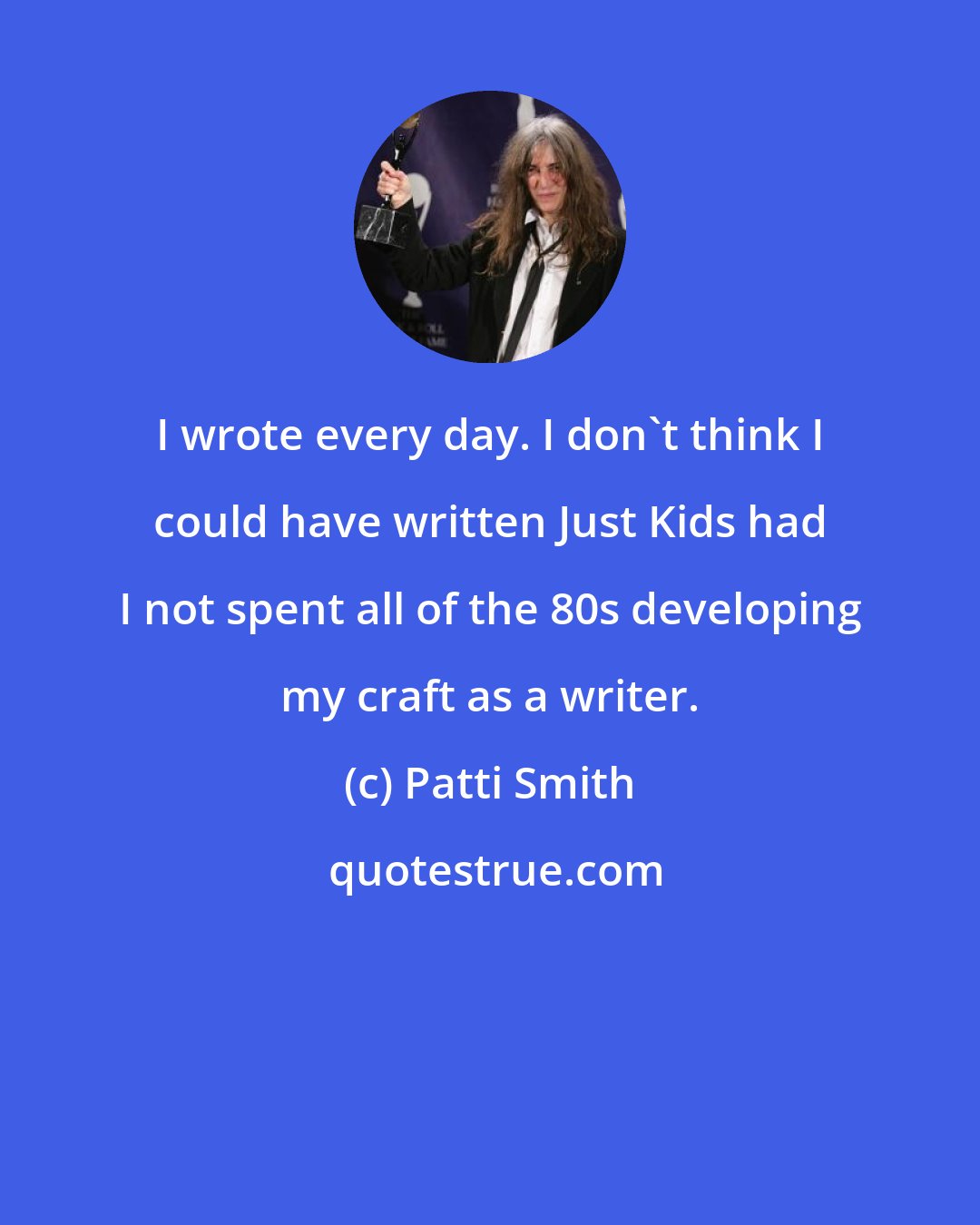 Patti Smith: I wrote every day. I don't think I could have written Just Kids had I not spent all of the 80s developing my craft as a writer.
