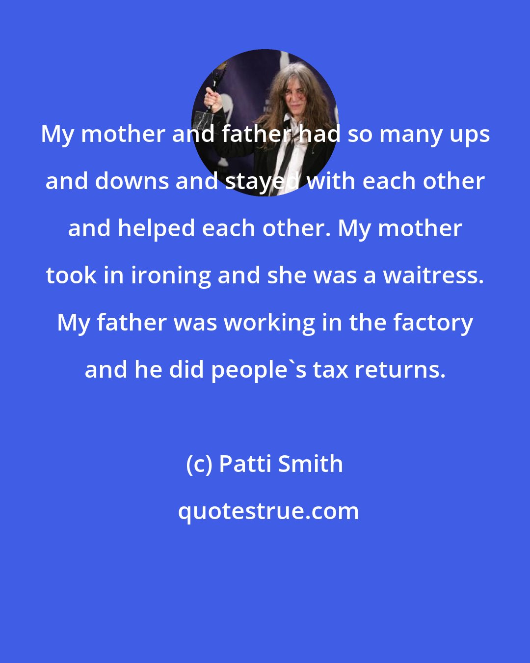 Patti Smith: My mother and father had so many ups and downs and stayed with each other and helped each other. My mother took in ironing and she was a waitress. My father was working in the factory and he did people's tax returns.