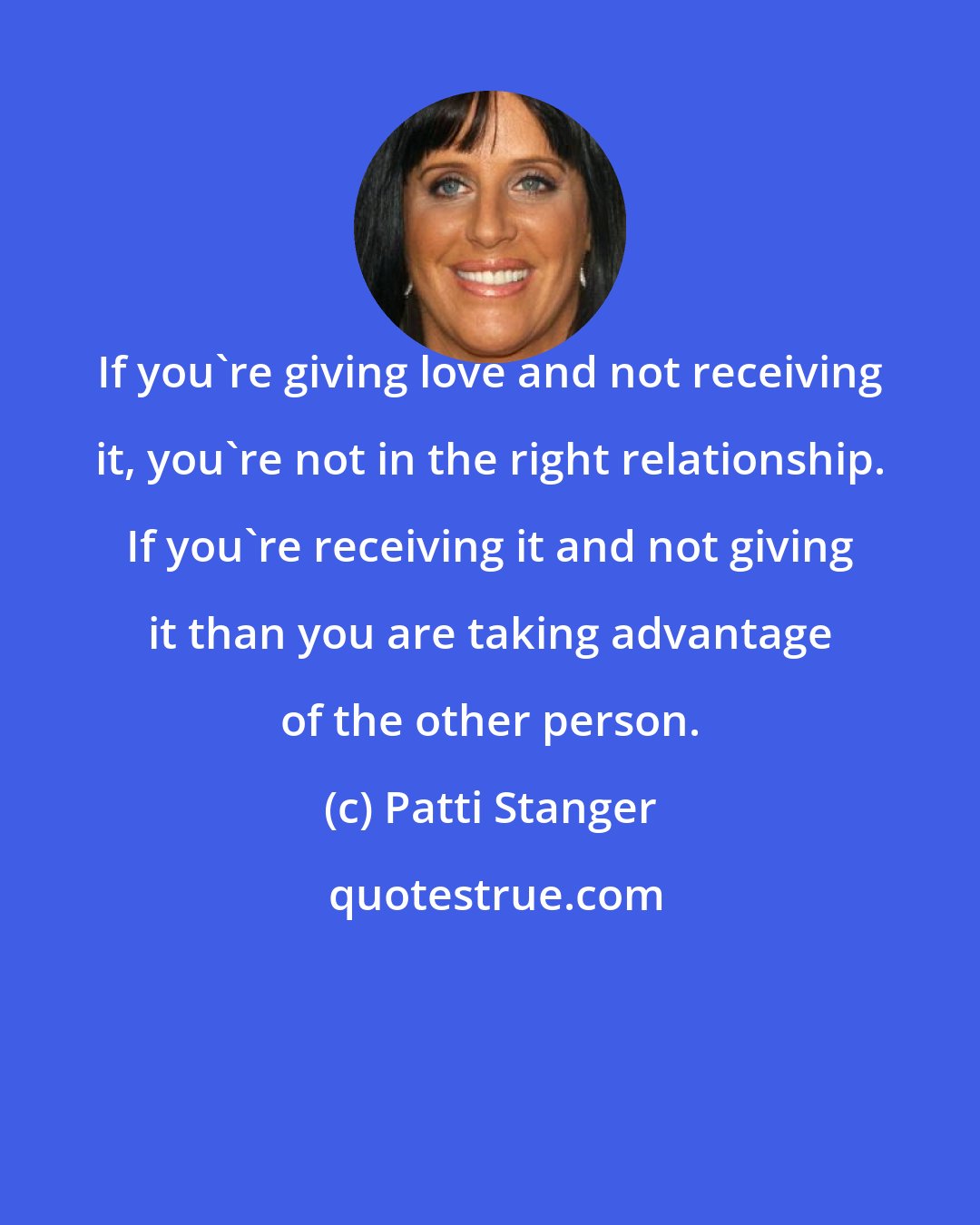 Patti Stanger: If you're giving love and not receiving it, you're not in the right relationship. If you're receiving it and not giving it than you are taking advantage of the other person.