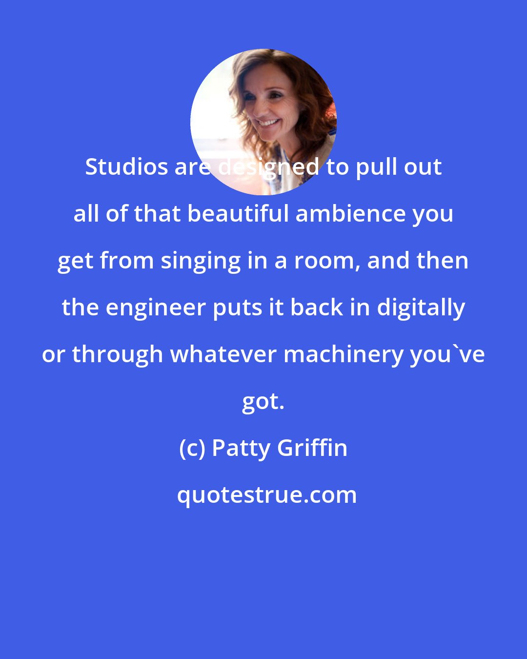 Patty Griffin: Studios are designed to pull out all of that beautiful ambience you get from singing in a room, and then the engineer puts it back in digitally or through whatever machinery you've got.