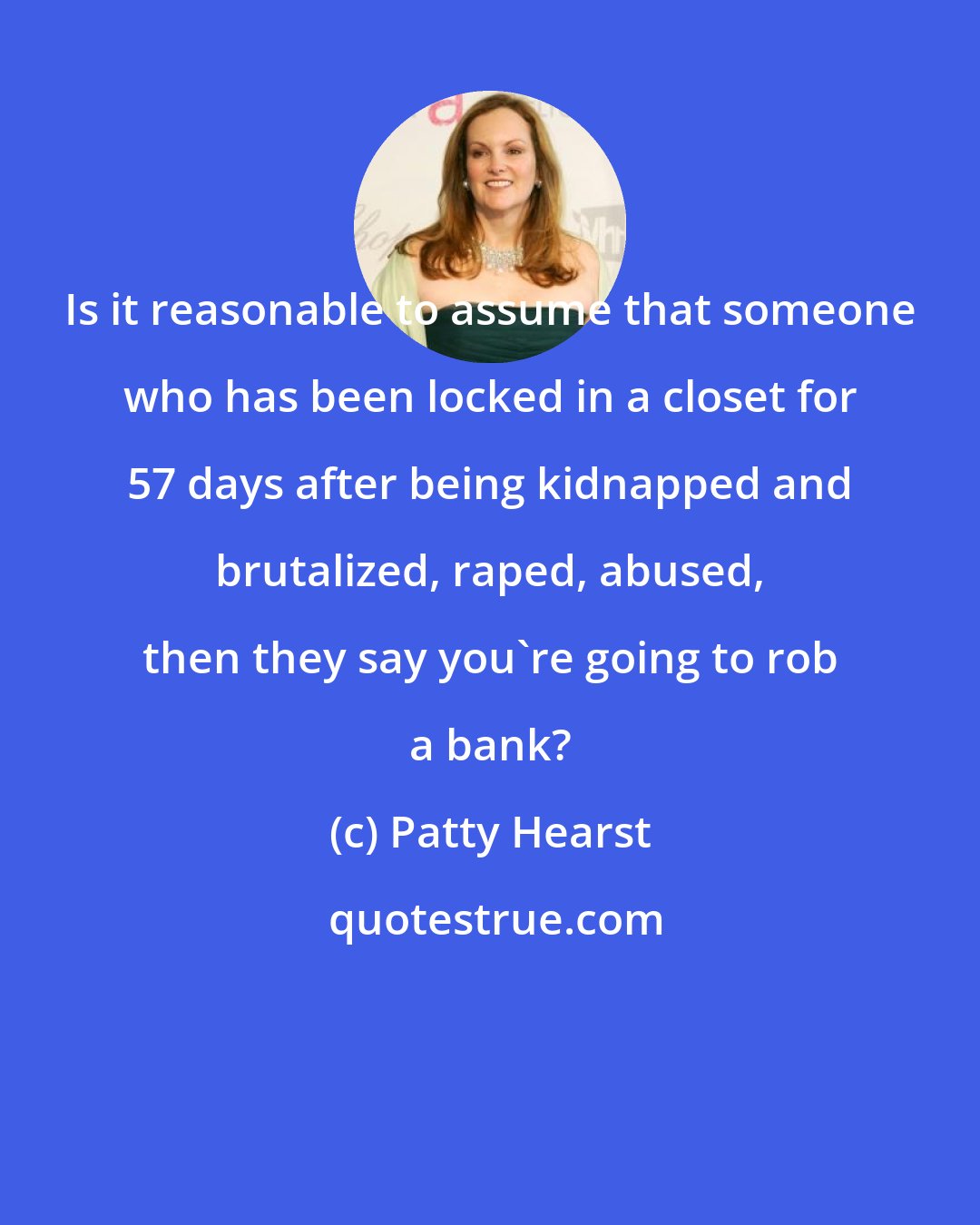 Patty Hearst: Is it reasonable to assume that someone who has been locked in a closet for 57 days after being kidnapped and brutalized, raped, abused, then they say you're going to rob a bank?