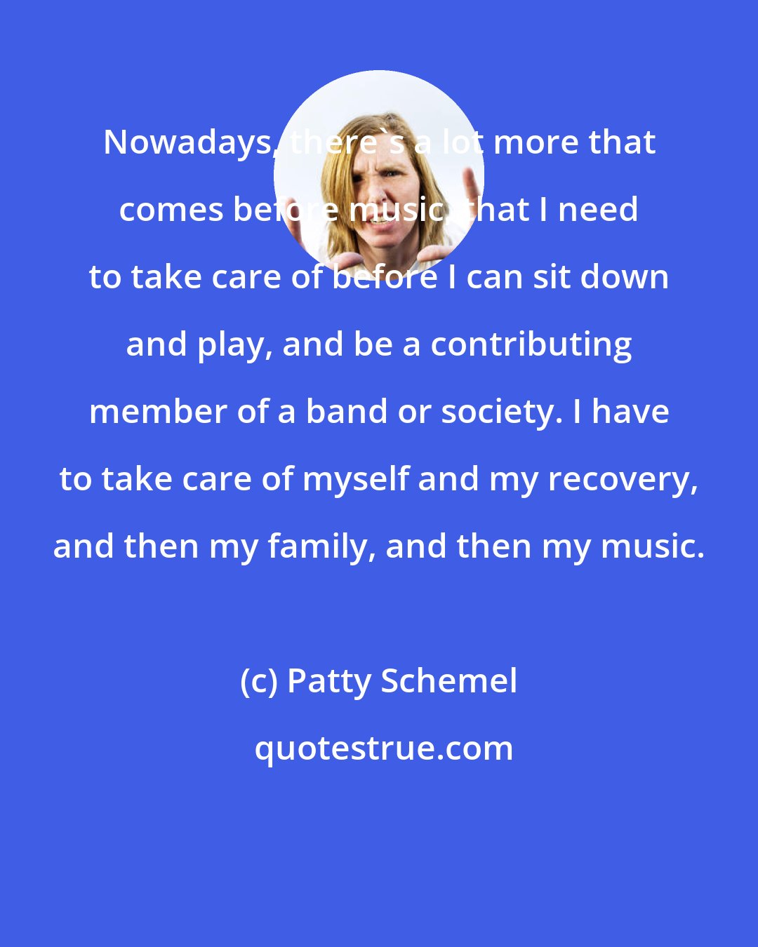 Patty Schemel: Nowadays, there's a lot more that comes before music, that I need to take care of before I can sit down and play, and be a contributing member of a band or society. I have to take care of myself and my recovery, and then my family, and then my music.