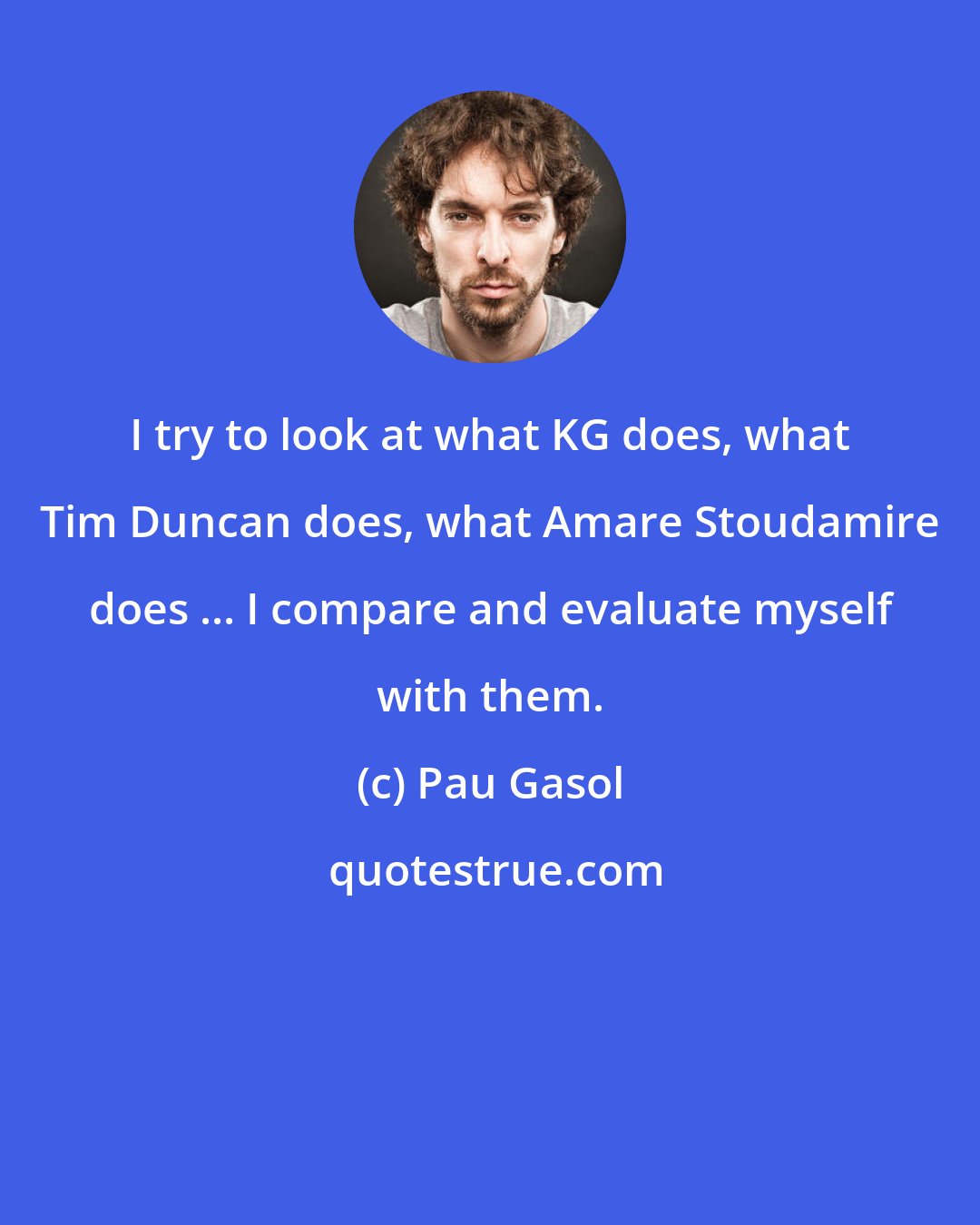 Pau Gasol: I try to look at what KG does, what Tim Duncan does, what Amare Stoudamire does ... I compare and evaluate myself with them.