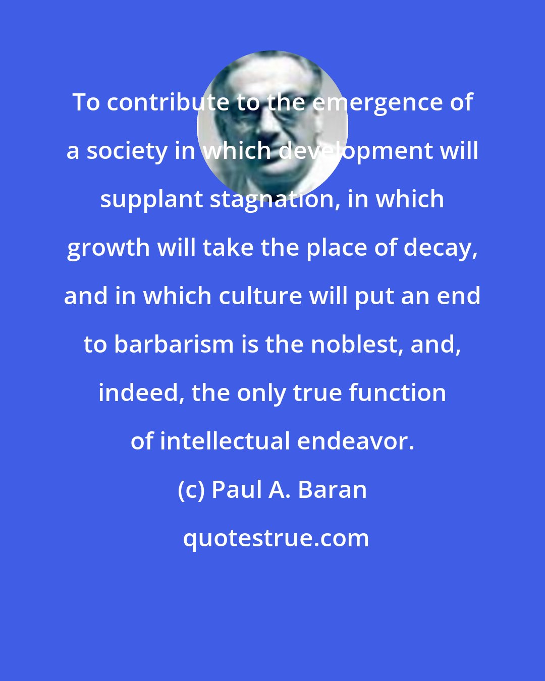Paul A. Baran: To contribute to the emergence of a society in which development will supplant stagnation, in which growth will take the place of decay, and in which culture will put an end to barbarism is the noblest, and, indeed, the only true function of intellectual endeavor.