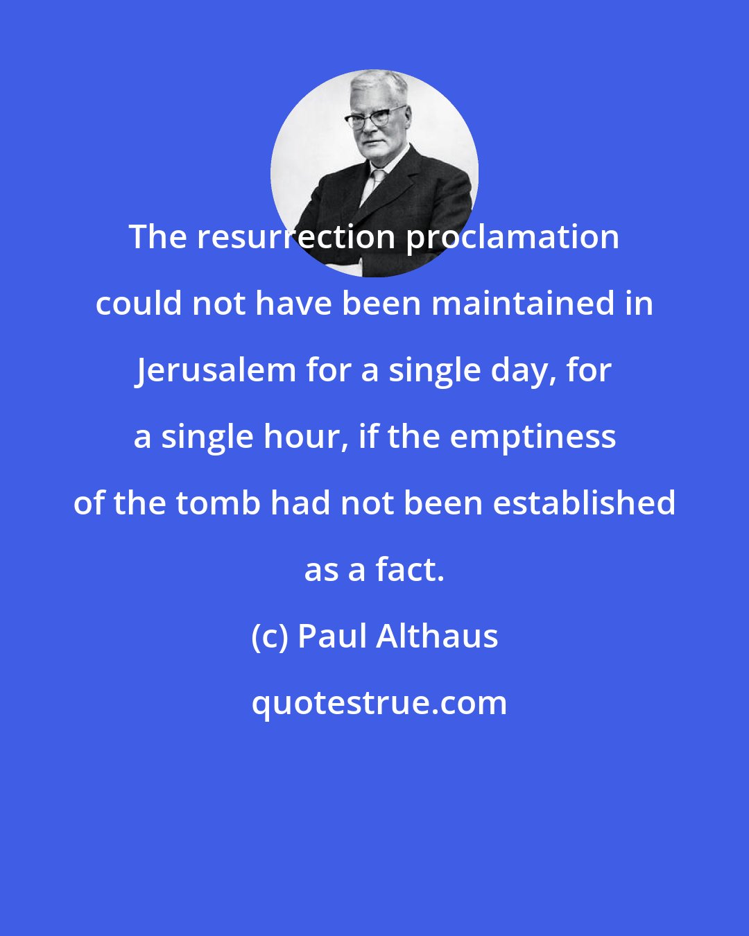 Paul Althaus: The resurrection proclamation could not have been maintained in Jerusalem for a single day, for a single hour, if the emptiness of the tomb had not been established as a fact.