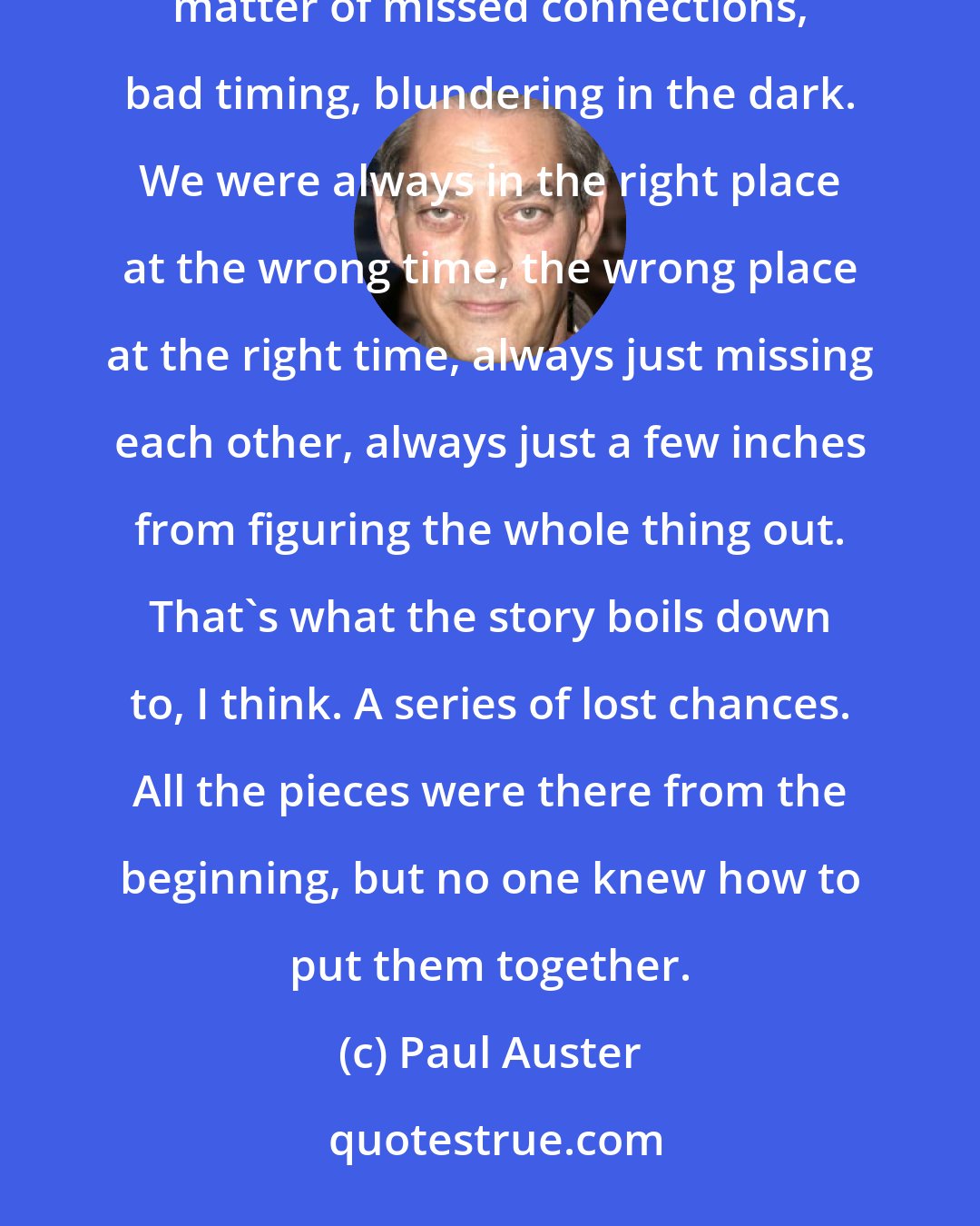 Paul Auster: No one was to blame for what happened, but that does not make it any less difficult to accept. It was all a matter of missed connections, bad timing, blundering in the dark. We were always in the right place at the wrong time, the wrong place at the right time, always just missing each other, always just a few inches from figuring the whole thing out. That's what the story boils down to, I think. A series of lost chances. All the pieces were there from the beginning, but no one knew how to put them together.