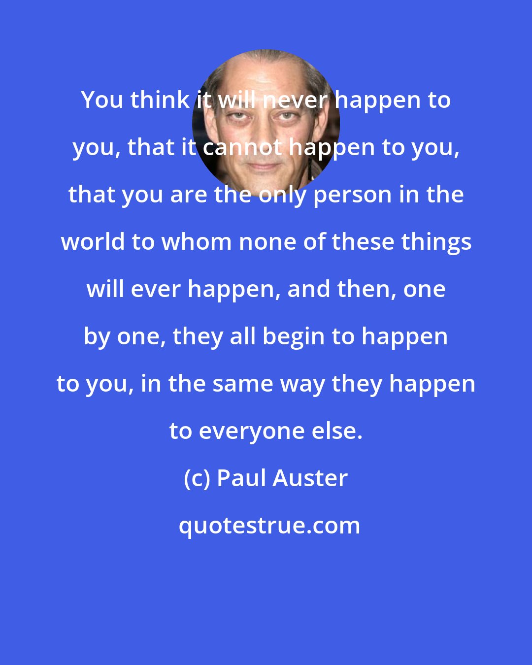 Paul Auster: You think it will never happen to you, that it cannot happen to you, that you are the only person in the world to whom none of these things will ever happen, and then, one by one, they all begin to happen to you, in the same way they happen to everyone else.