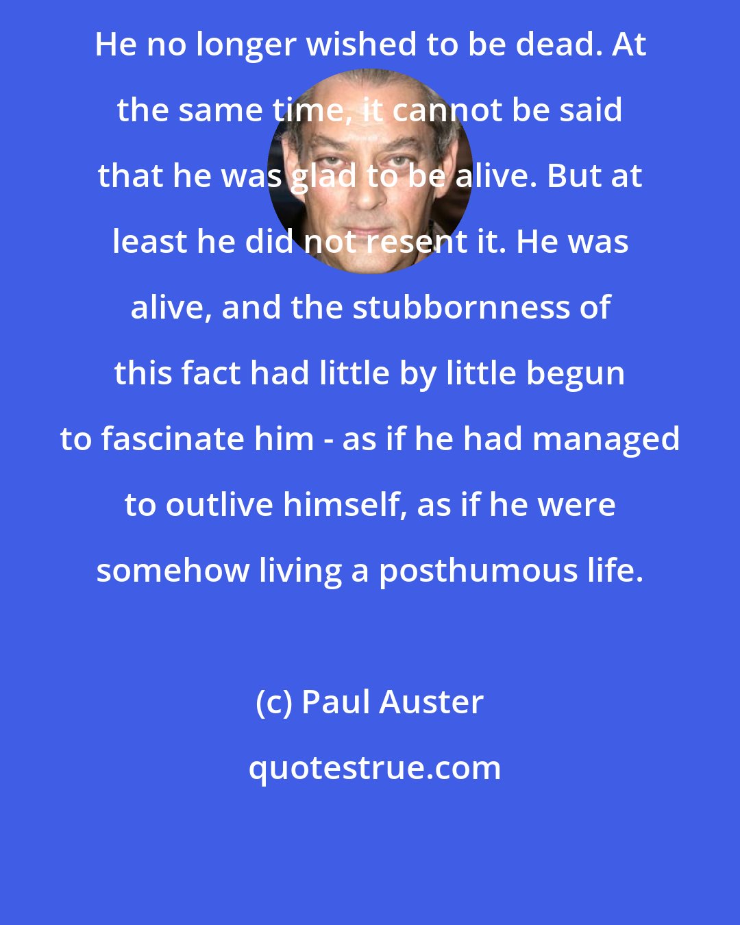Paul Auster: He no longer wished to be dead. At the same time, it cannot be said that he was glad to be alive. But at least he did not resent it. He was alive, and the stubbornness of this fact had little by little begun to fascinate him - as if he had managed to outlive himself, as if he were somehow living a posthumous life.