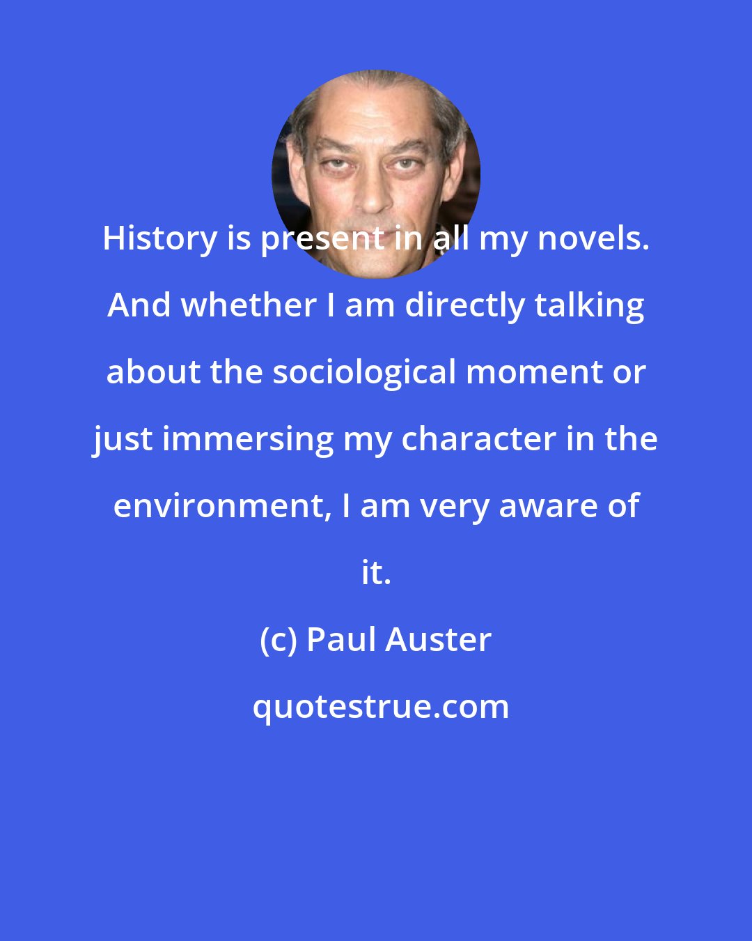 Paul Auster: History is present in all my novels. And whether I am directly talking about the sociological moment or just immersing my character in the environment, I am very aware of it.