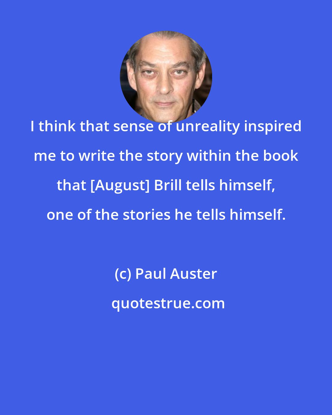 Paul Auster: I think that sense of unreality inspired me to write the story within the book that [August] Brill tells himself, one of the stories he tells himself.