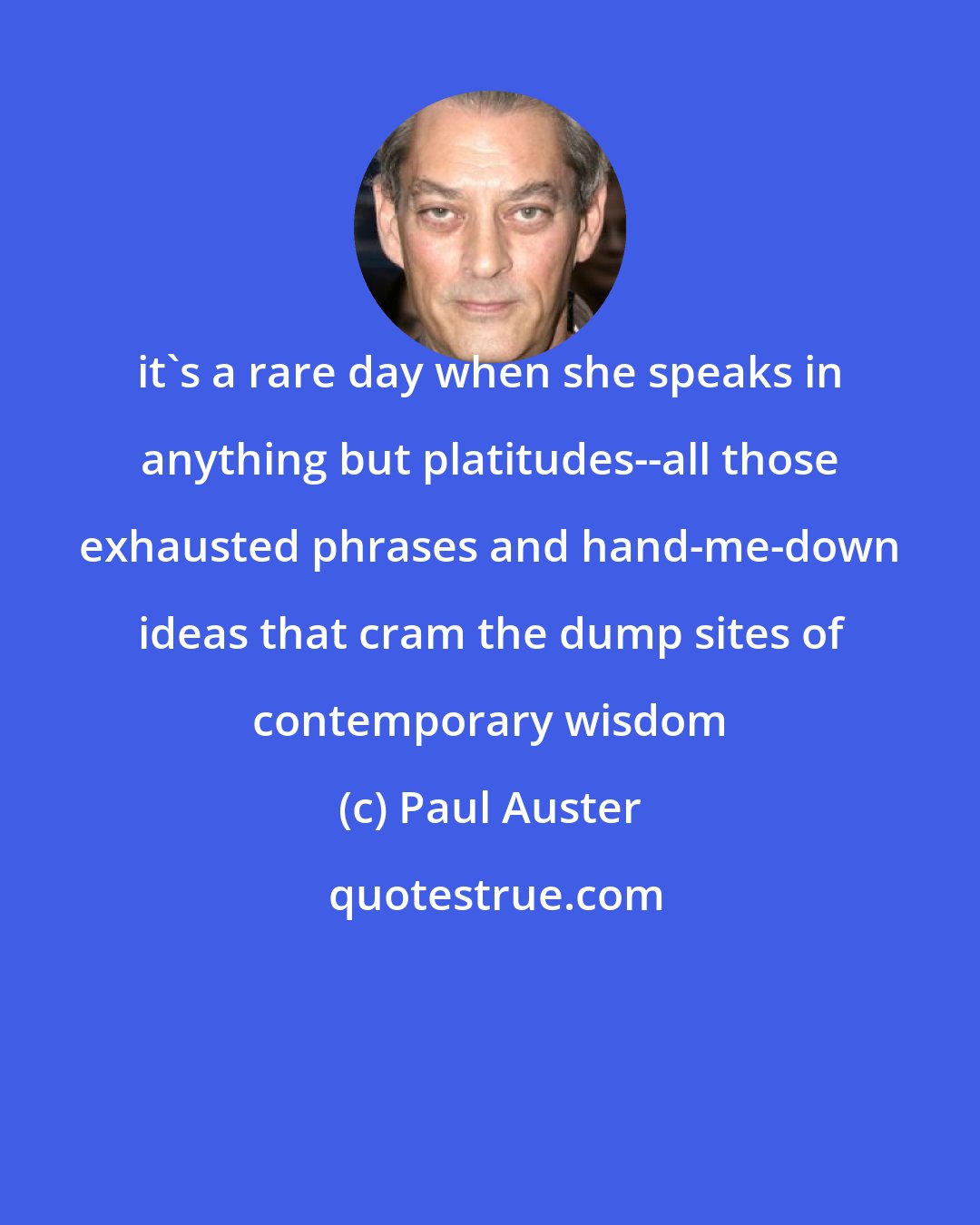 Paul Auster: it's a rare day when she speaks in anything but platitudes--all those exhausted phrases and hand-me-down ideas that cram the dump sites of contemporary wisdom