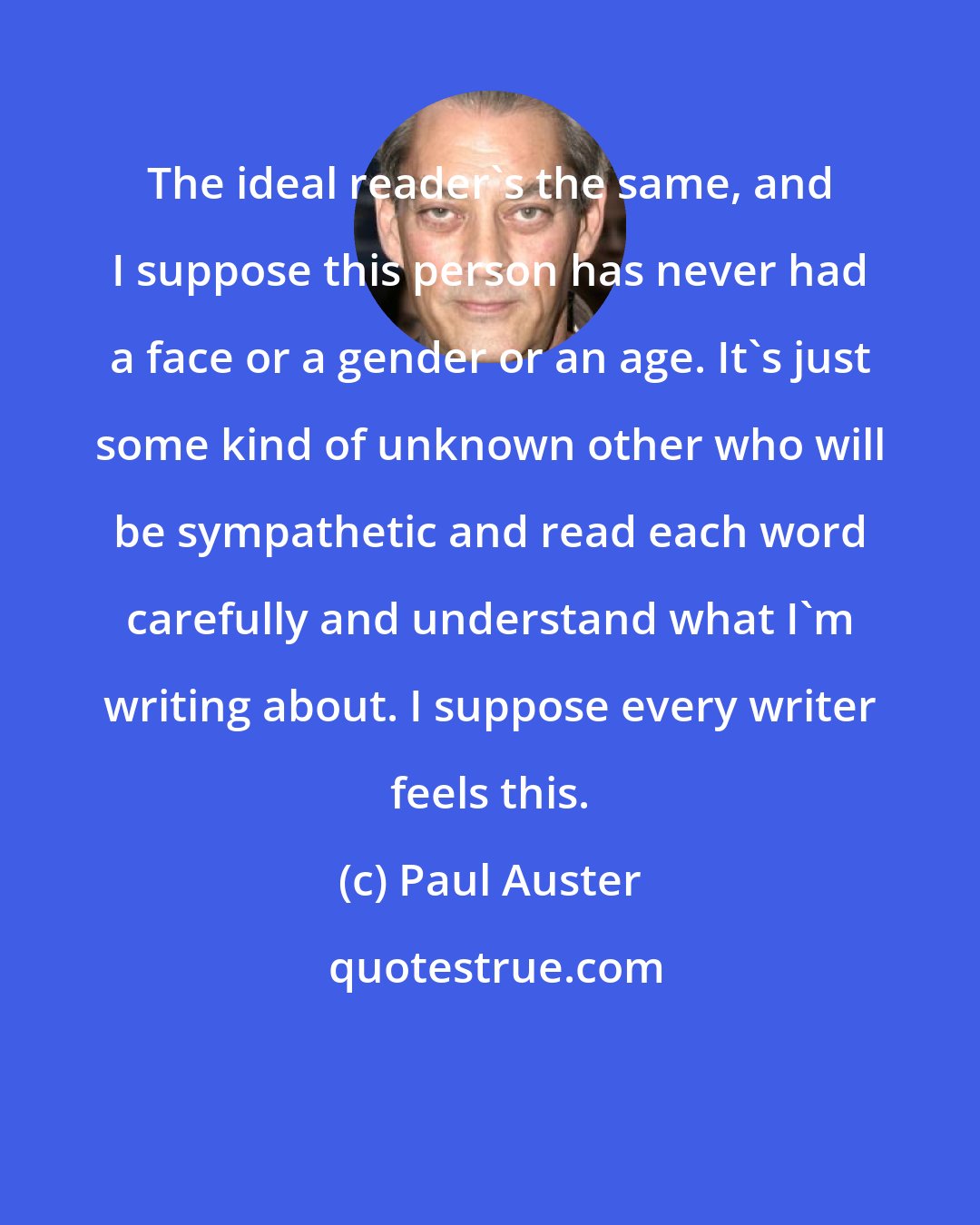 Paul Auster: The ideal reader's the same, and I suppose this person has never had a face or a gender or an age. It's just some kind of unknown other who will be sympathetic and read each word carefully and understand what I'm writing about. I suppose every writer feels this.
