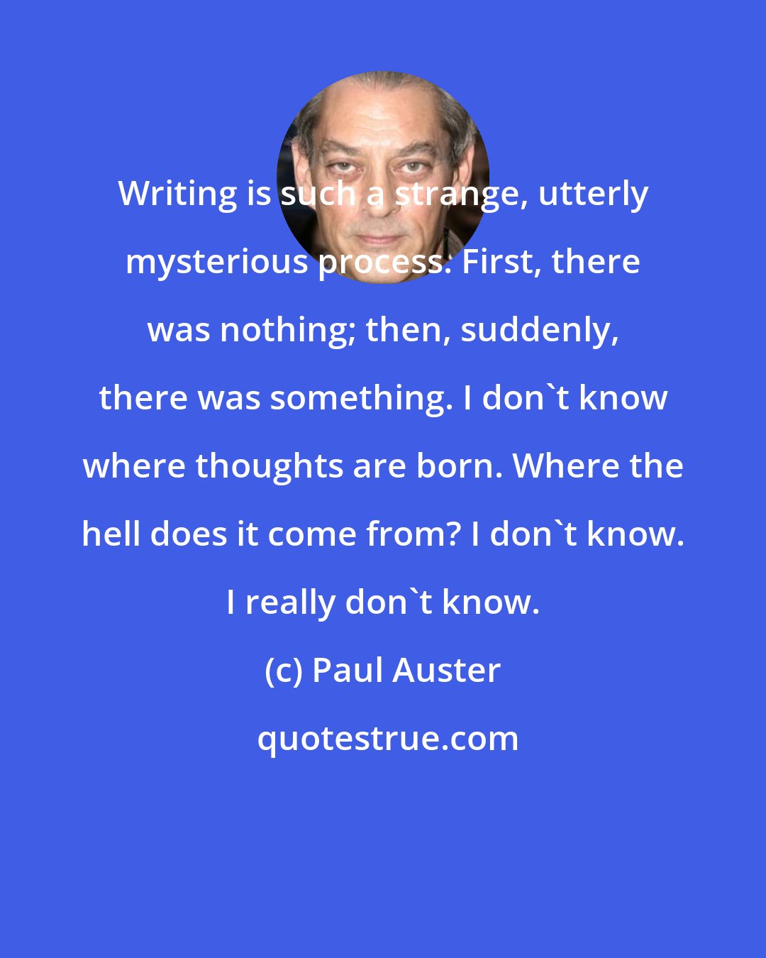 Paul Auster: Writing is such a strange, utterly mysterious process. First, there was nothing; then, suddenly, there was something. I don't know where thoughts are born. Where the hell does it come from? I don't know. I really don't know.
