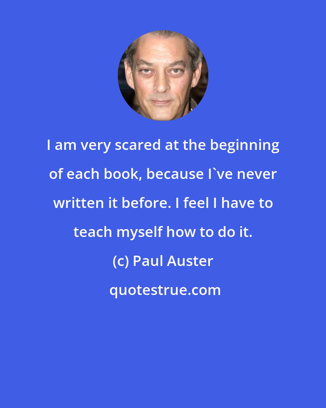 Paul Auster: I am very scared at the beginning of each book, because I've never written it before. I feel I have to teach myself how to do it.
