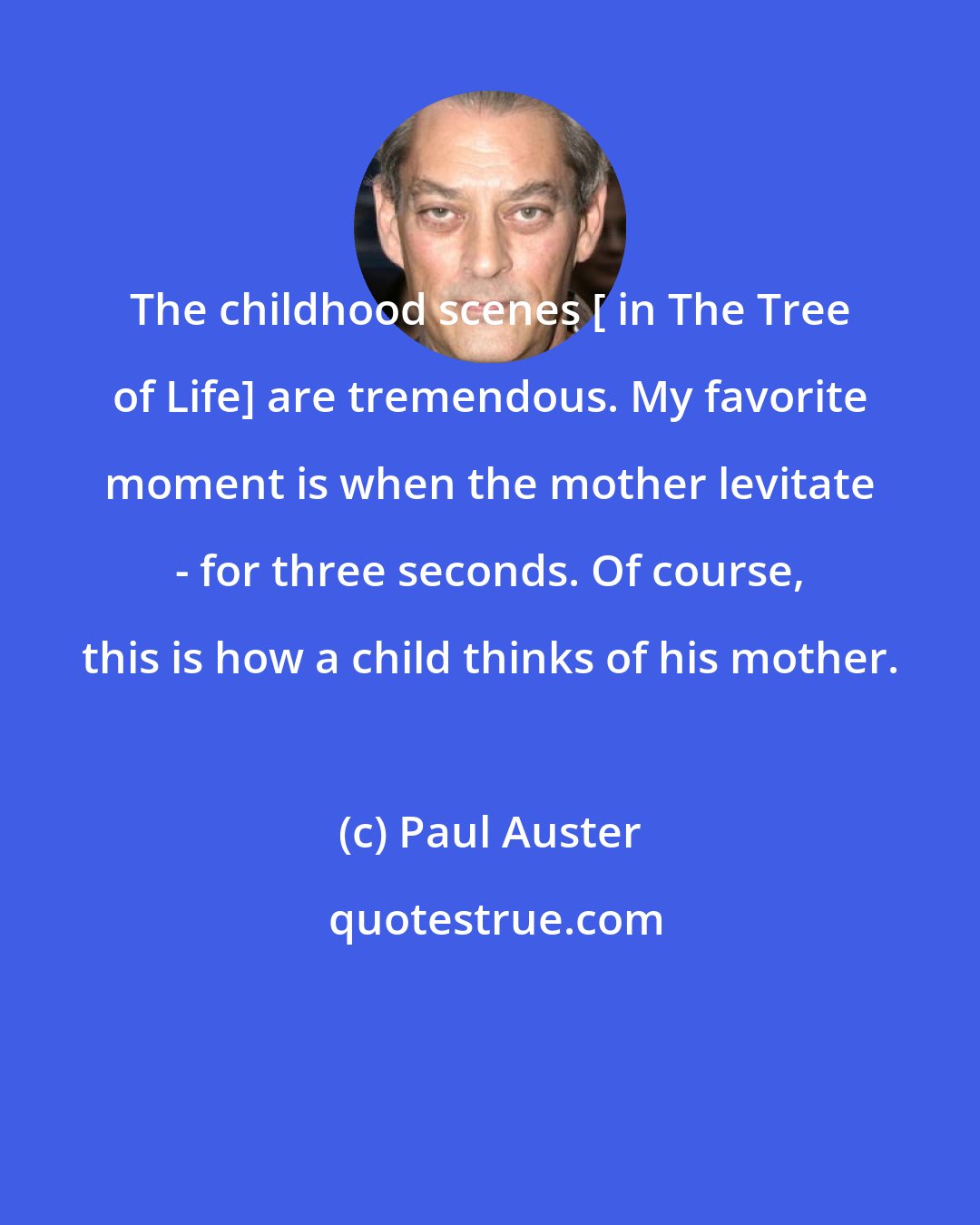 Paul Auster: The childhood scenes [ in The Tree of Life] are tremendous. My favorite moment is when the mother levitate - for three seconds. Of course, this is how a child thinks of his mother.
