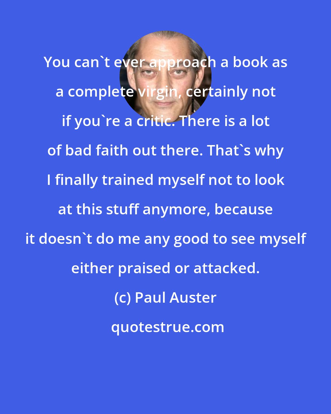 Paul Auster: You can't ever approach a book as a complete virgin, certainly not if you're a critic. There is a lot of bad faith out there. That's why I finally trained myself not to look at this stuff anymore, because it doesn't do me any good to see myself either praised or attacked.