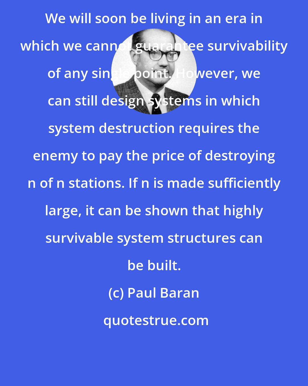 Paul Baran: We will soon be living in an era in which we cannot guarantee survivability of any single point. However, we can still design systems in which system destruction requires the enemy to pay the price of destroying n of n stations. If n is made sufficiently large, it can be shown that highly survivable system structures can be built.