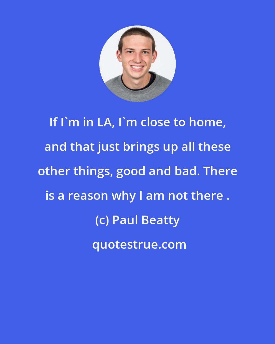 Paul Beatty: If I'm in LA, I'm close to home, and that just brings up all these other things, good and bad. There is a reason why I am not there .