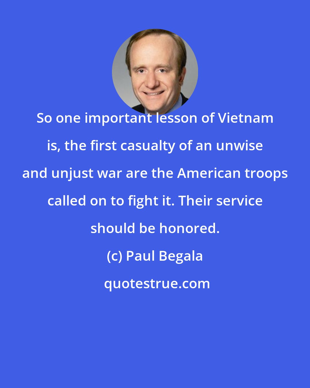 Paul Begala: So one important lesson of Vietnam is, the first casualty of an unwise and unjust war are the American troops called on to fight it. Their service should be honored.