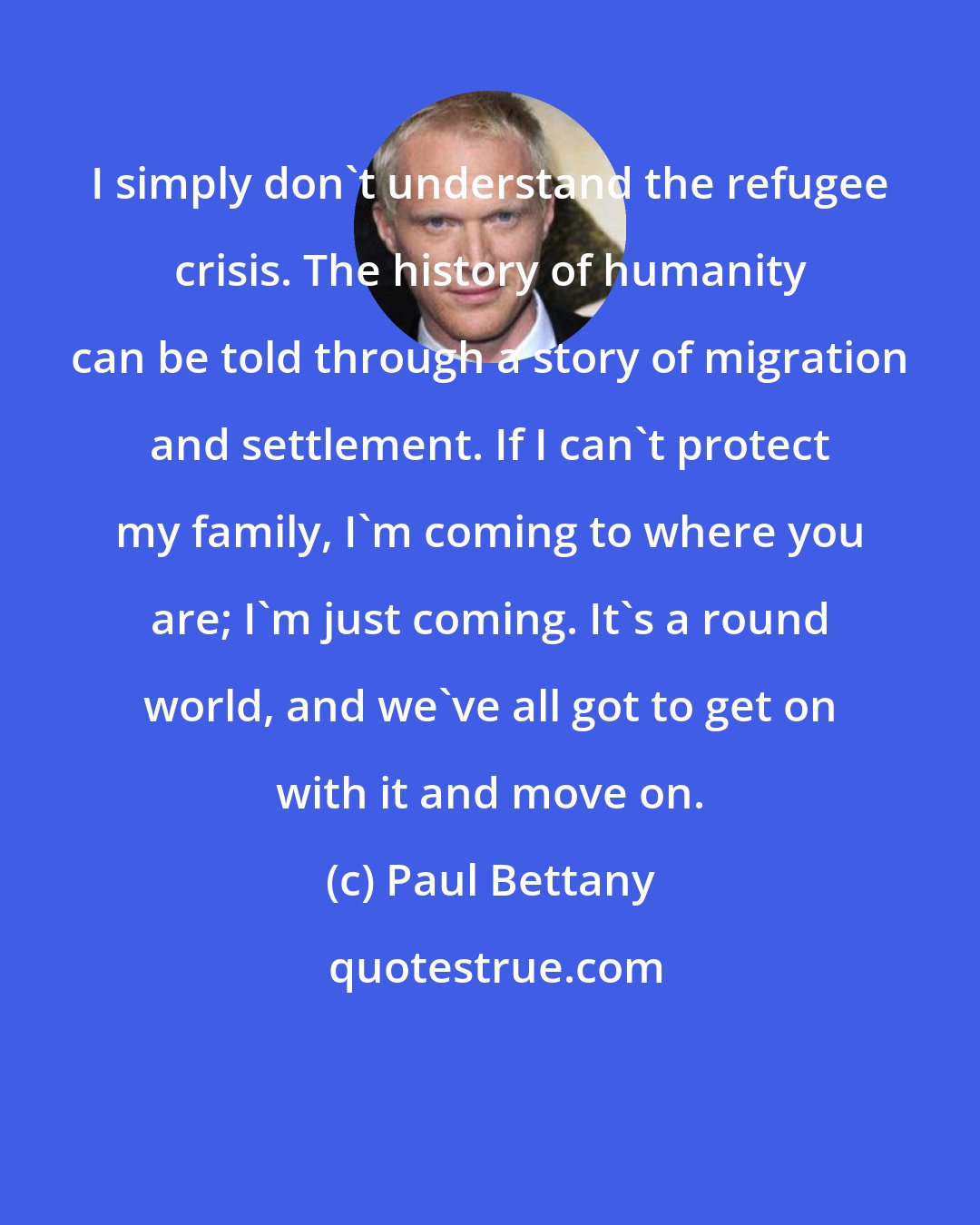 Paul Bettany: I simply don't understand the refugee crisis. The history of humanity can be told through a story of migration and settlement. If I can't protect my family, I'm coming to where you are; I'm just coming. It's a round world, and we've all got to get on with it and move on.