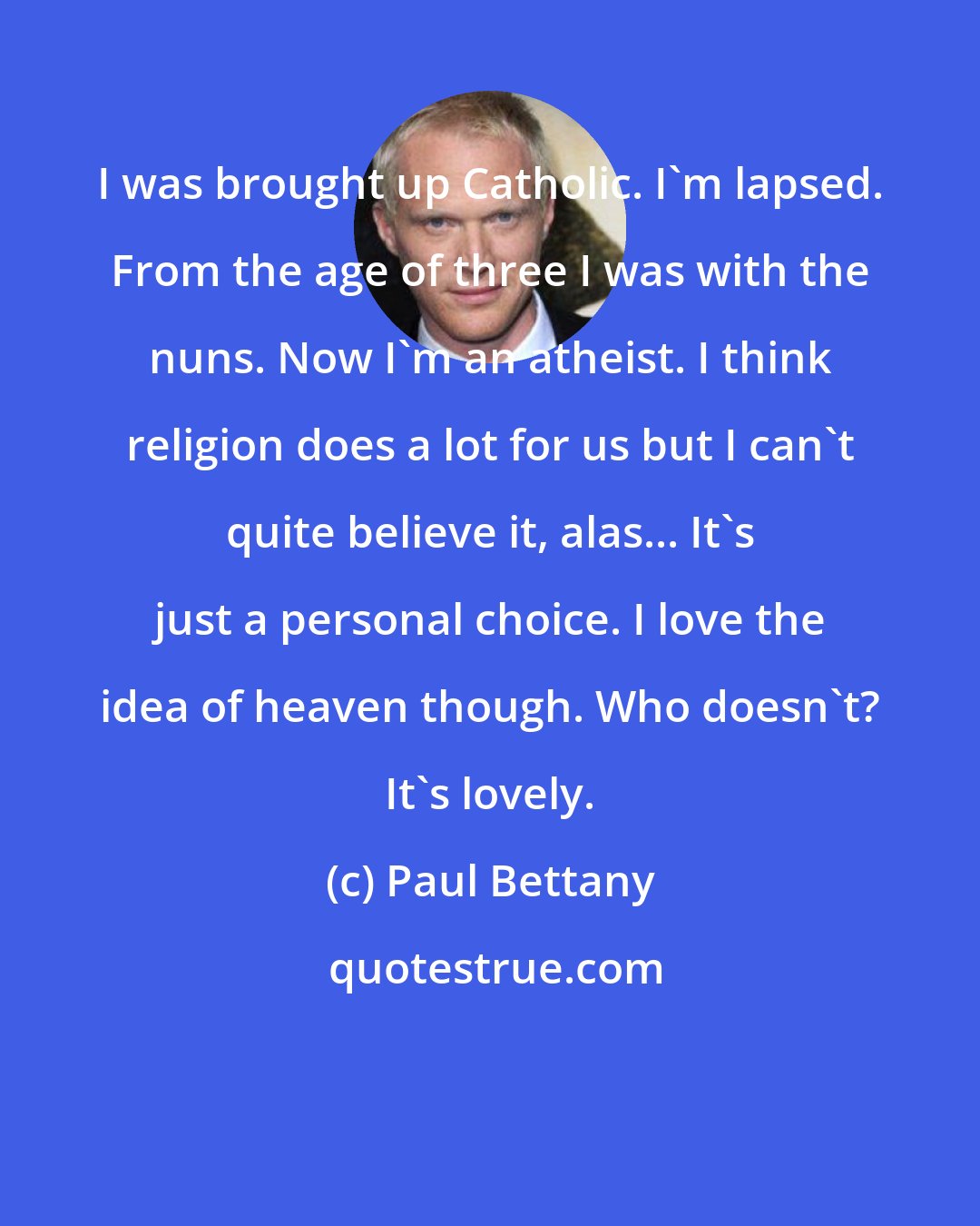 Paul Bettany: I was brought up Catholic. I'm lapsed. From the age of three I was with the nuns. Now I'm an atheist. I think religion does a lot for us but I can't quite believe it, alas... It's just a personal choice. I love the idea of heaven though. Who doesn't? It's lovely.