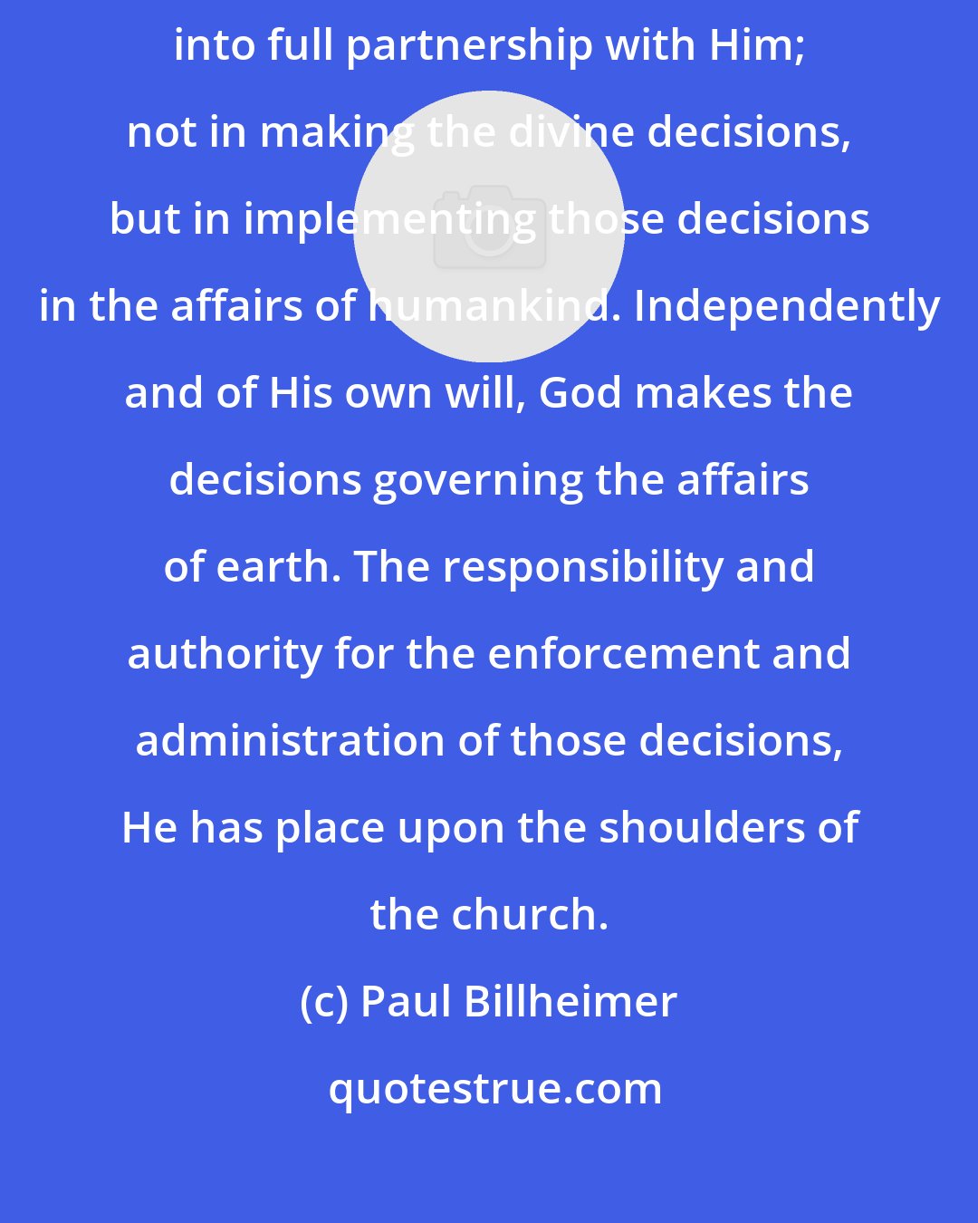 Paul Billheimer: Through the plan of prayer, God actually is inviting redeemed man into full partnership with Him; not in making the divine decisions, but in implementing those decisions in the affairs of humankind. Independently and of His own will, God makes the decisions governing the affairs of earth. The responsibility and authority for the enforcement and administration of those decisions, He has place upon the shoulders of the church.