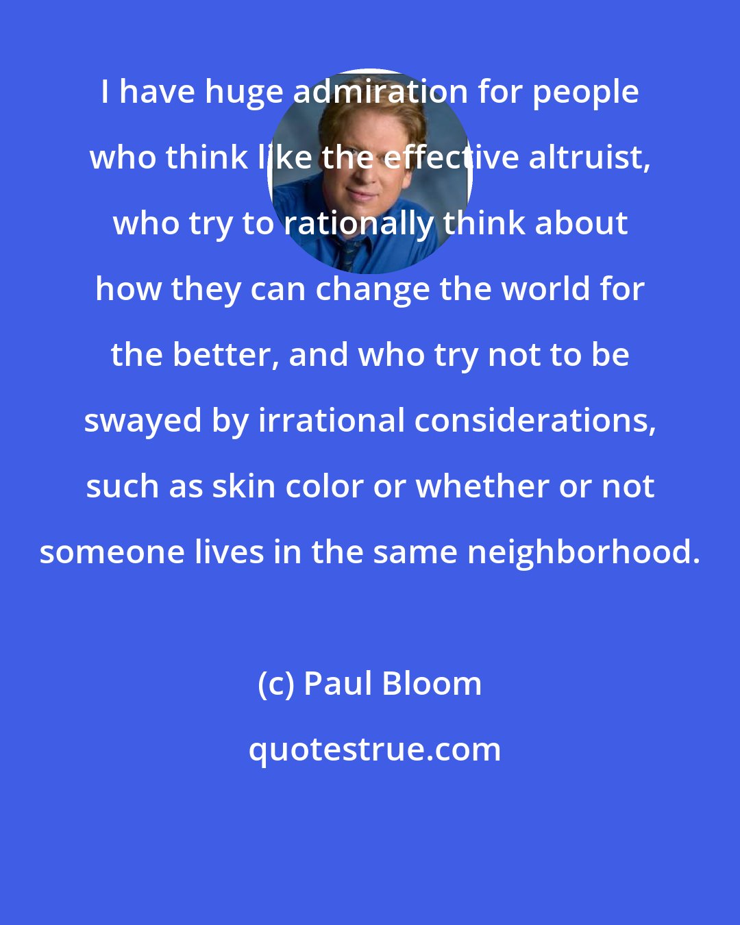 Paul Bloom: I have huge admiration for people who think like the effective altruist, who try to rationally think about how they can change the world for the better, and who try not to be swayed by irrational considerations, such as skin color or whether or not someone lives in the same neighborhood.