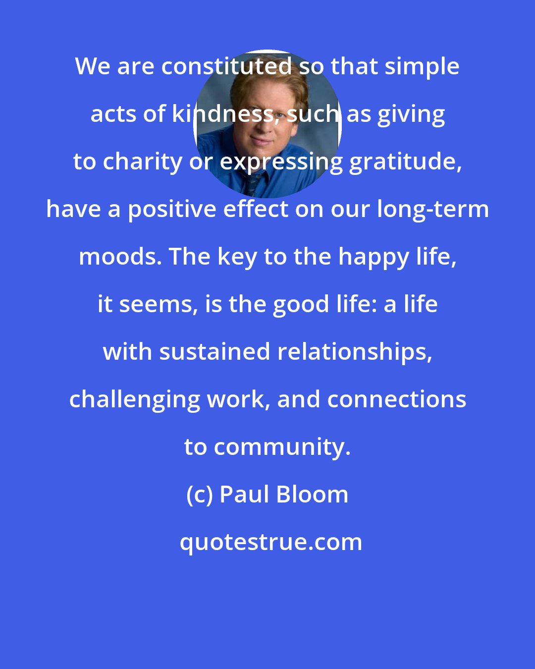 Paul Bloom: We are constituted so that simple acts of kindness, such as giving to charity or expressing gratitude, have a positive effect on our long-term moods. The key to the happy life, it seems, is the good life: a life with sustained relationships, challenging work, and connections to community.