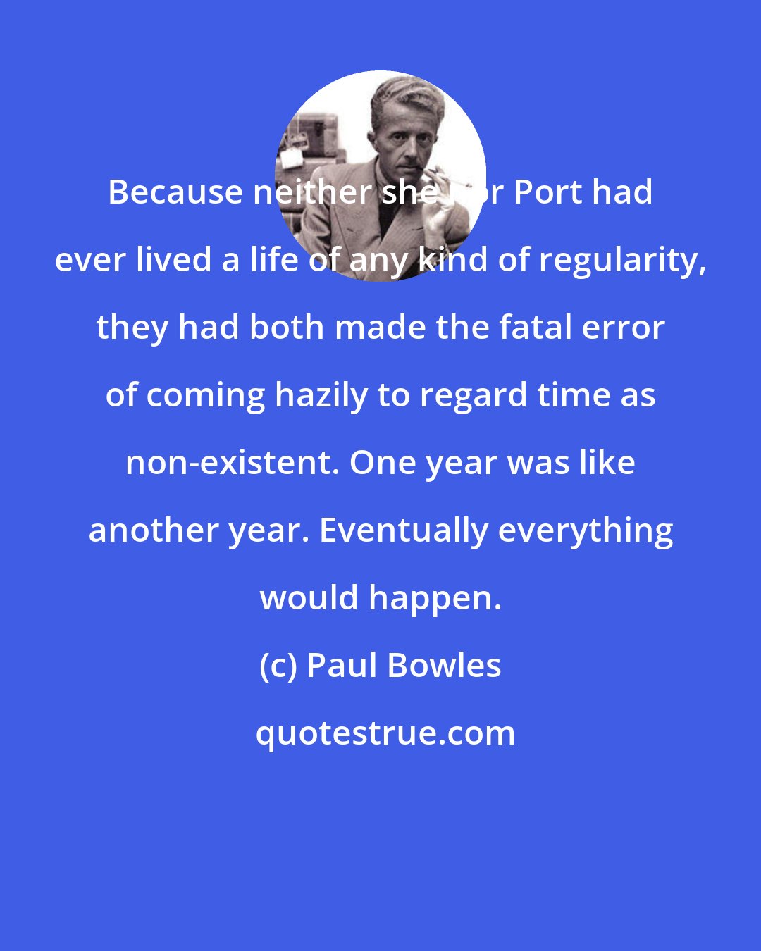 Paul Bowles: Because neither she nor Port had ever lived a life of any kind of regularity, they had both made the fatal error of coming hazily to regard time as non-existent. One year was like another year. Eventually everything would happen.