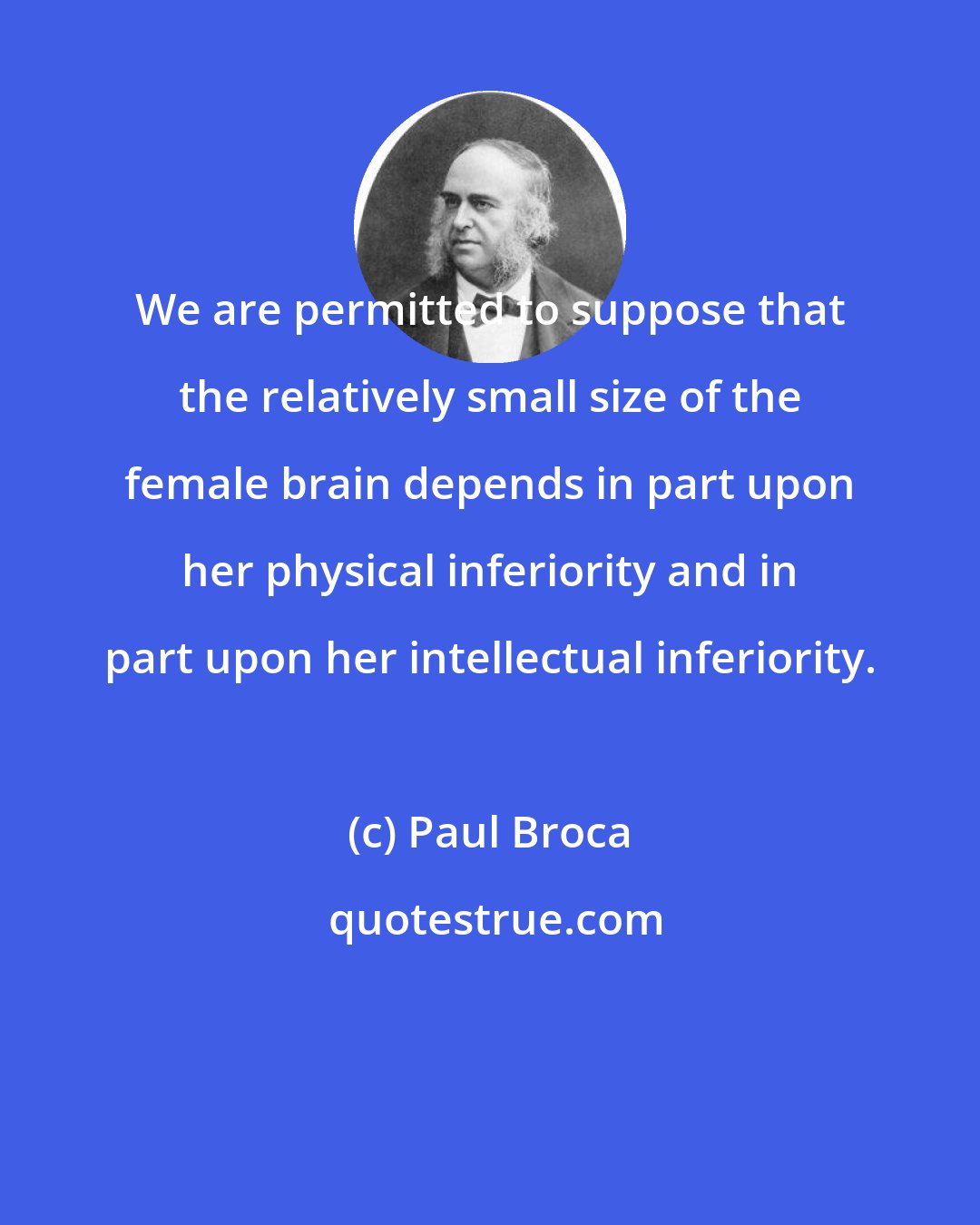 Paul Broca: We are permitted to suppose that the relatively small size of the female brain depends in part upon her physical inferiority and in part upon her intellectual inferiority.