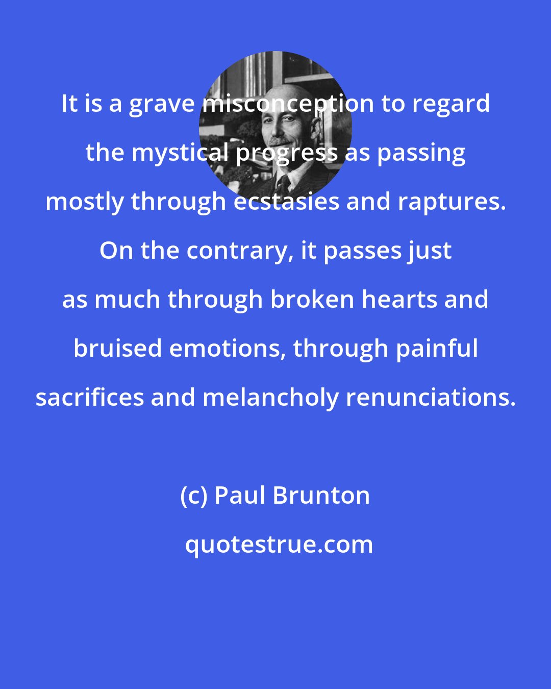 Paul Brunton: It is a grave misconception to regard the mystical progress as passing mostly through ecstasies and raptures. On the contrary, it passes just as much through broken hearts and bruised emotions, through painful sacrifices and melancholy renunciations.