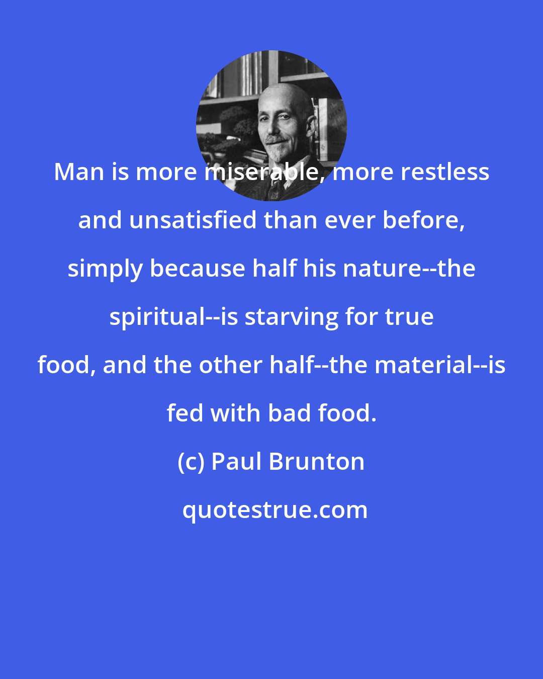Paul Brunton: Man is more miserable, more restless and unsatisfied than ever before, simply because half his nature--the spiritual--is starving for true food, and the other half--the material--is fed with bad food.