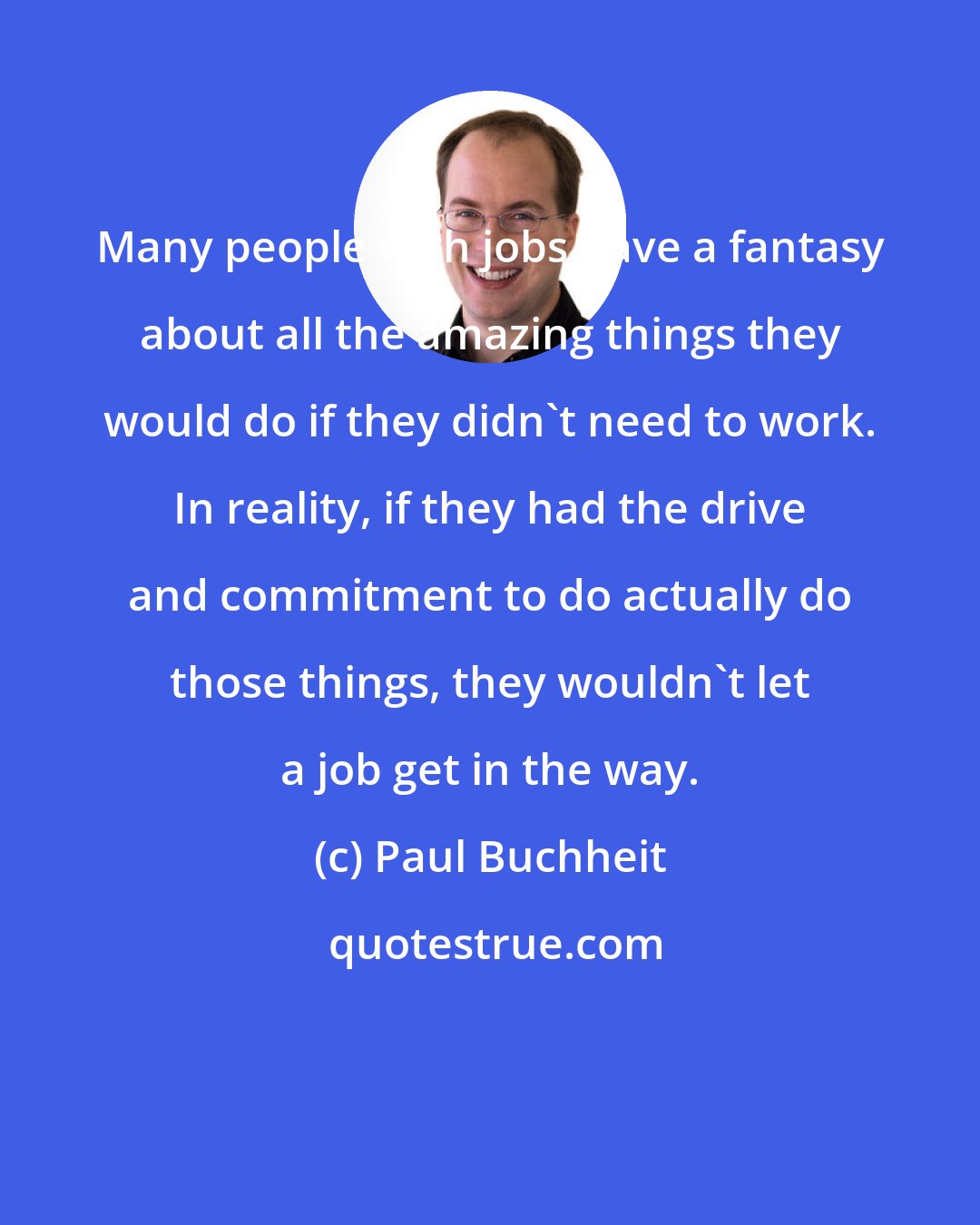 Paul Buchheit: Many people with jobs have a fantasy about all the amazing things they would do if they didn't need to work. In reality, if they had the drive and commitment to do actually do those things, they wouldn't let a job get in the way.