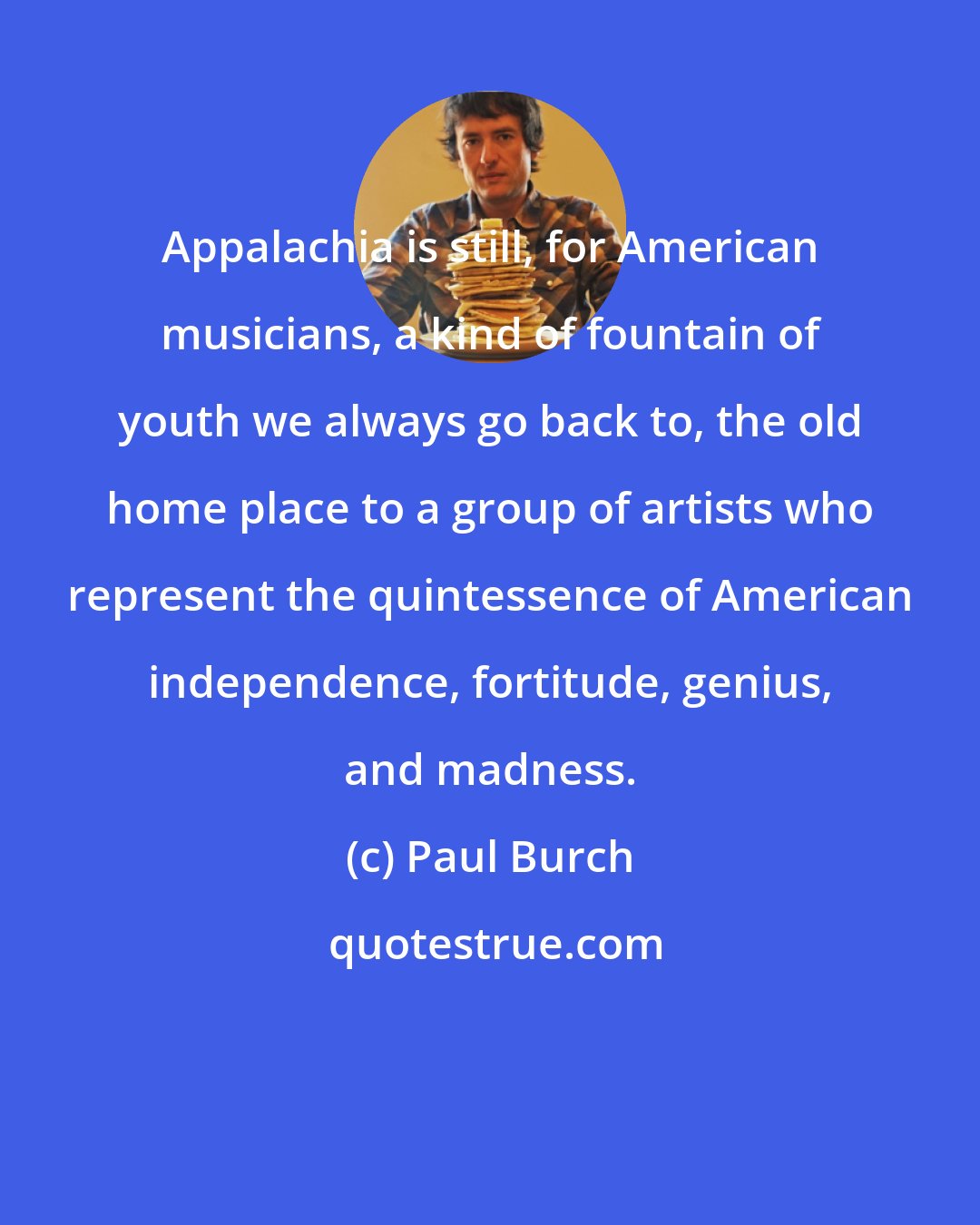 Paul Burch: Appalachia is still, for American musicians, a kind of fountain of youth we always go back to, the old home place to a group of artists who represent the quintessence of American independence, fortitude, genius, and madness.